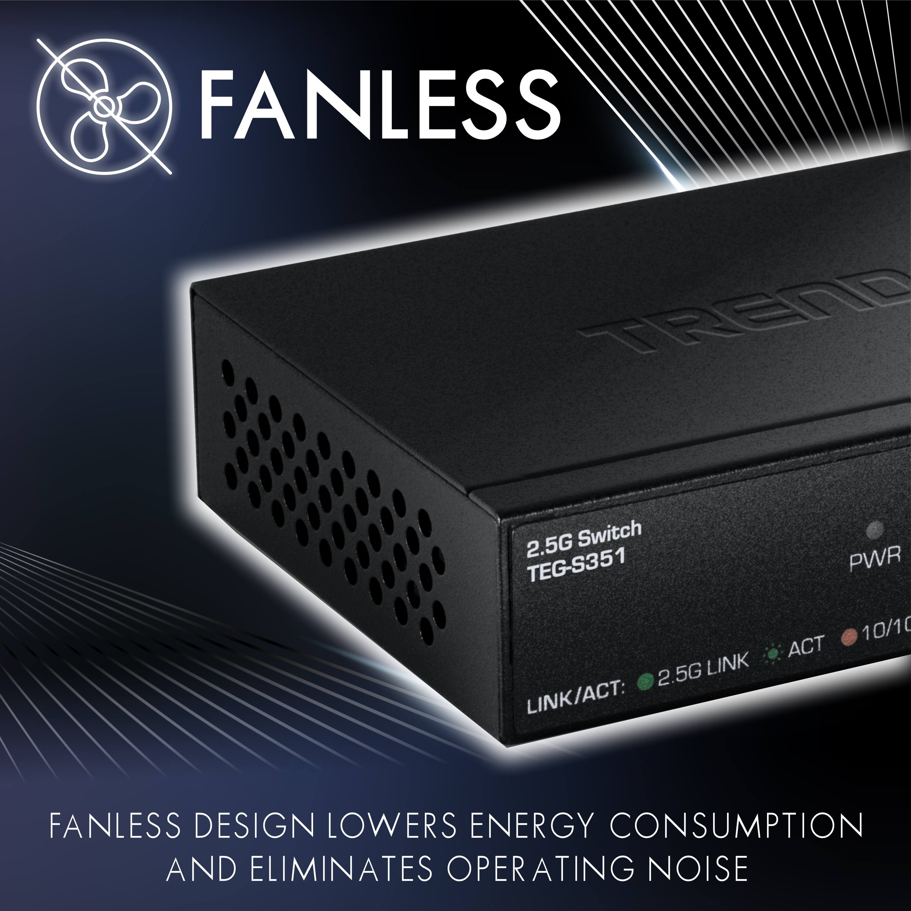 FANLESS TEND 2.5G Switch TEG-S351  
2.5G LINK  
LINK/ACT: PWR 10/10 ACT  

FANLESS DESIGN LOWERS ENERGY CONSUMPTION AND ELIMINATES OPERATING NOISE