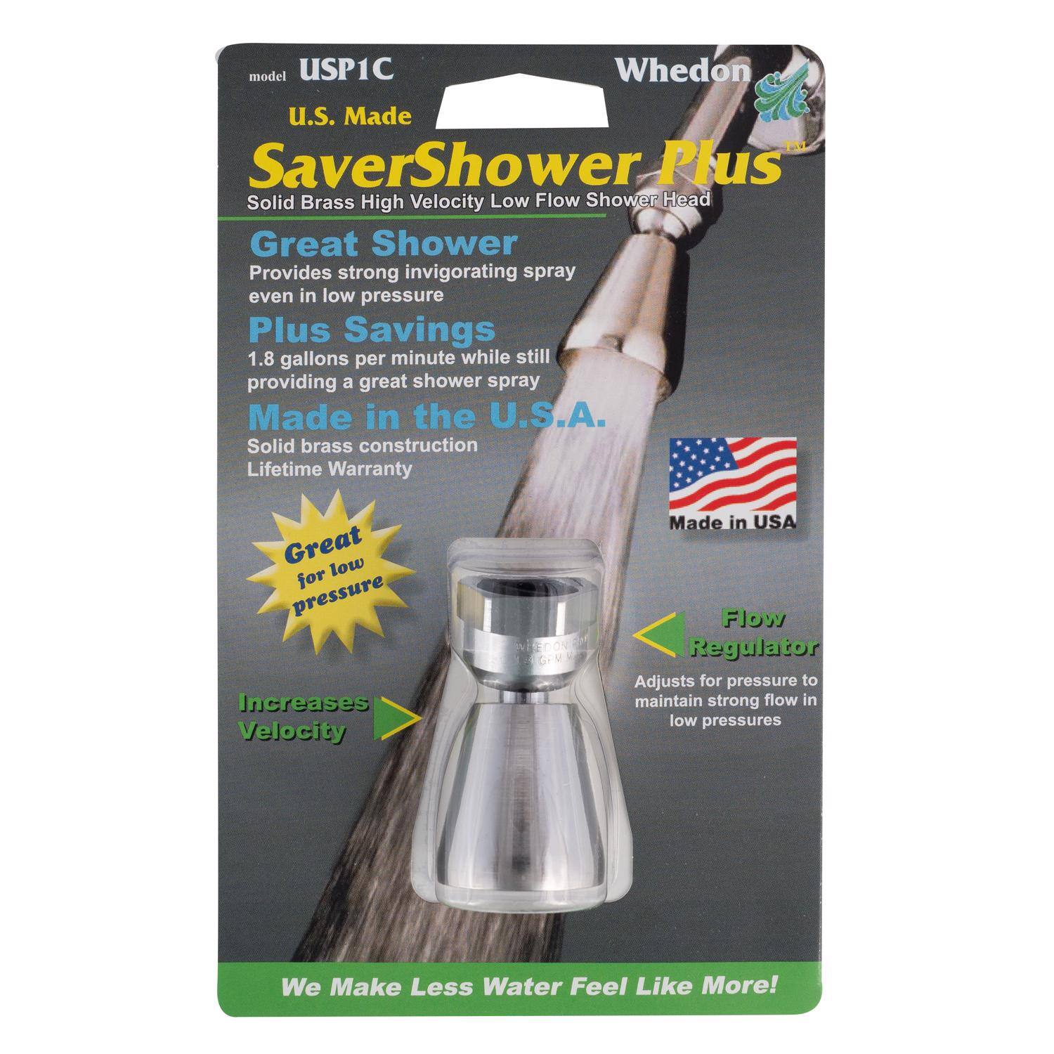 model USP1C  
Whedon  
U.S. Made  
SaverShower Plus  
Solid Brass High Velocity Low Flow Shower Head  

Great Shower  
Provides strong invigorating spray even in low pressure  

Plus Savings  
1.8 gallons per minute while still providing a great shower spray  

Made in the U.S.A.  
Solid brass construction  
Lifetime Warranty  

Great for low pressure  
Increases Velocity  

Flow Regulator  
Adjusts for pressure to maintain strong flow in low pressures  

We Make Less Water Feel Like More!