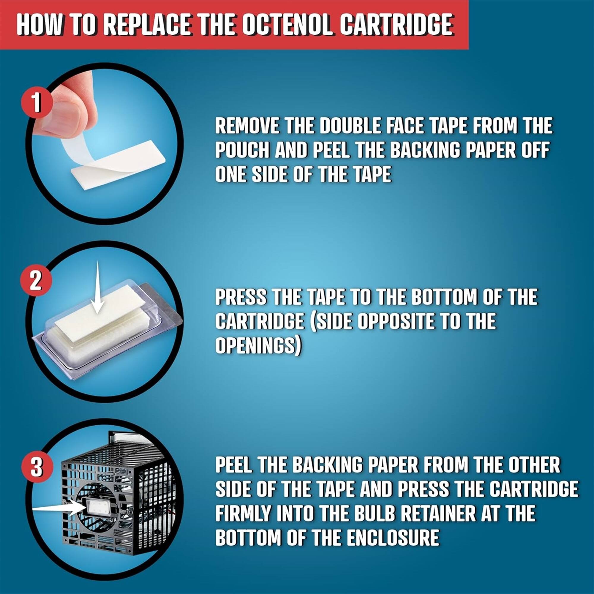 HOW TO REPLACE THE OCTENOL CARTRIDGE

1. REMOVE THE DOUBLE FACE TAPE FROM THE POUCH AND PEEL THE BACKING PAPER OFF ONE SIDE OF THE TAPE
2. PRESS THE TAPE TO THE BOTTOM OF THE CARTRIDGE (SIDE OPPOSITE TO THE OPENINGS)
3. PEEL THE BACKING PAPER FROM THE OTHER SIDE OF THE TAPE AND PRESS THE CARTRIDGE FIRMLY INTO THE BULB RETAINER AT THE BOTTOM OF THE ENCLOSURE
