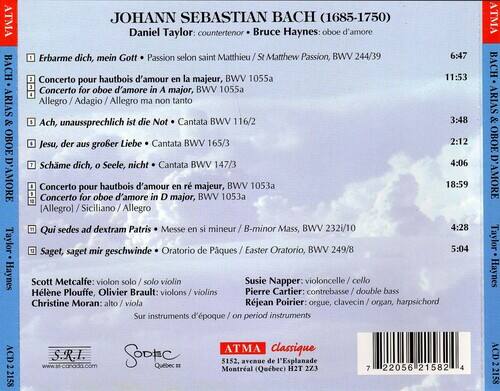ATMA BACH ARIAS & OBOE D'AMORE  
JOHANN SEBASTIAN BACH (1685-1750)  
Daniel Taylor: countertenor  
Bruce Haynes: oboe d'amore  

- Erbarme dich, mein Gott - Passion selon saint Matthieu / St Matthew Passion, BWV 244/39  
  6:47  
- Concerto pour hautbois d'amour en la majeur, BWV 1055a  
  11:53  
- Ach, unaussprechlich ist die Not - Cantata BWV 116/2  
  3:48  
- Jesu, der aus großer Liebe - Cantata BWV 165/3  
  2:12  
- Schme dich, Seele, nicht - Cantata BWV 147/3  
  4:06  
- Concerto pour hautbois d'amour en ré majeur, BWV 1053a  
  18:59  
- Qui sedes ad dextram Patris - Messe en