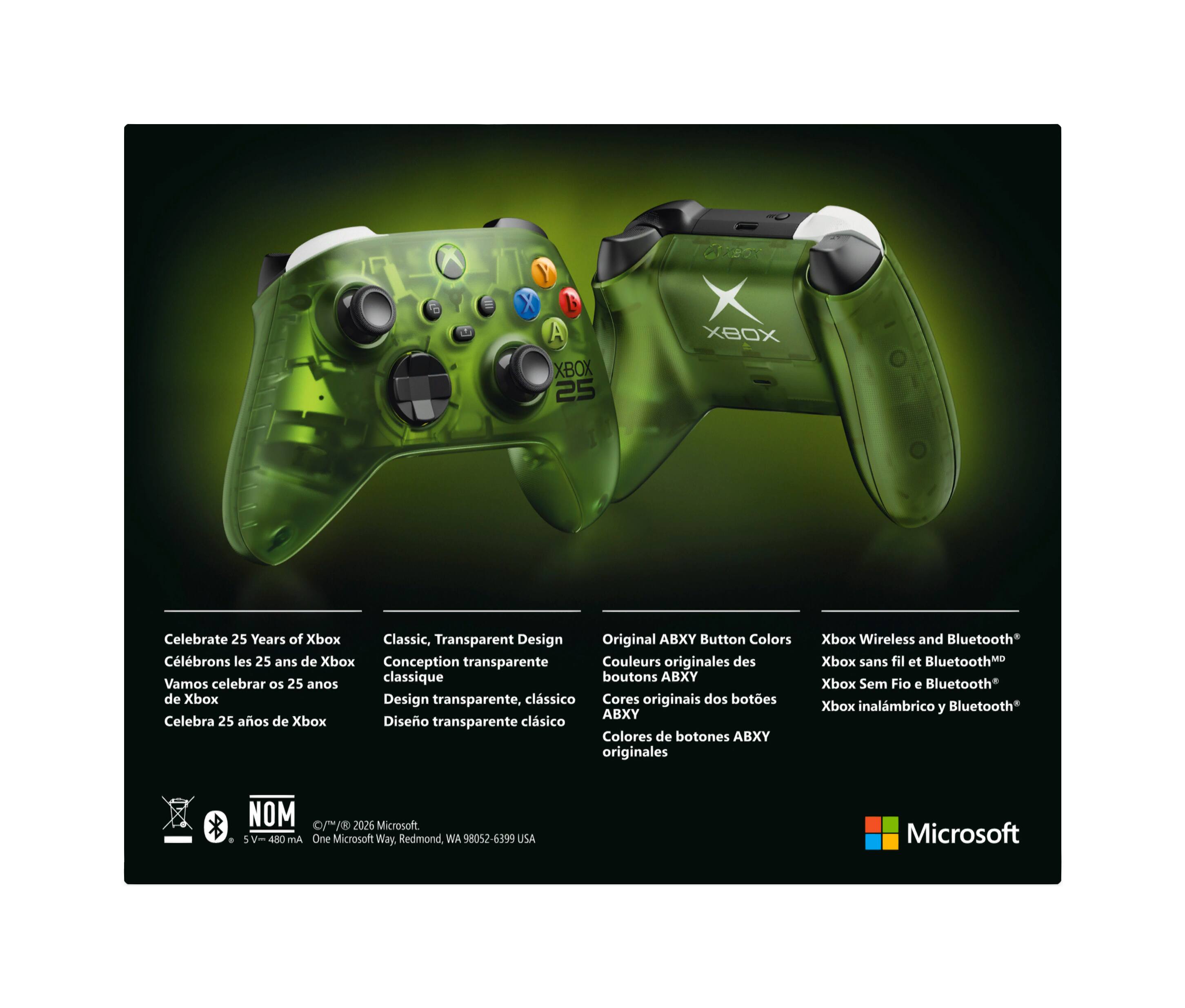 B A XBOX 25

XBOX

Celebrate 25 Years of Xbox Classic, Transparent Design Original ABXY Button Colors

Clébrons les 25 ans de Xbox Conception transparente Couleurs originales des classique boutons ABXY

Vamos celebrar OS 25 anos de Xbox Design transparente, clssico Cores originais dos botes ABXY

Celebra 25 aos de Xbox Diseo transparente clsico Colores de botones ABXY originales

Xbox Wireless and Bluetooth

Xbox sans fil et Bluetooth

Xbox Sem Fio Bluetooth

Xbox inalámbrico y Bluetooth

©/™ 2026 Microsoft. 480 mA One Microsoft Way, Redmond, WA 98052-6399 USA

Microsoft