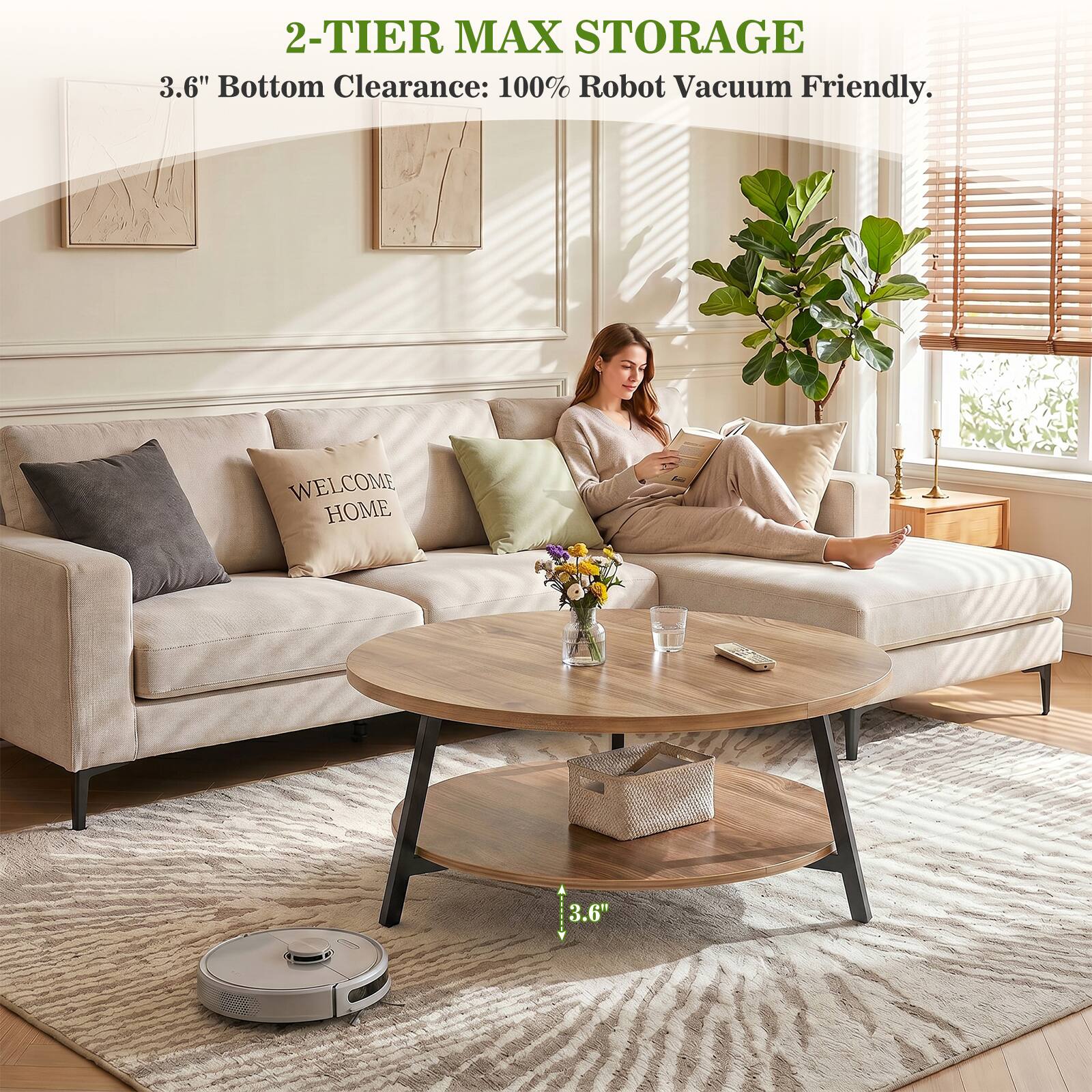 2-TIER MAX STORAGE  
3.6" Bottom Clearance: 100% Robot Vacuum Friendly.  
WELCOME HOME