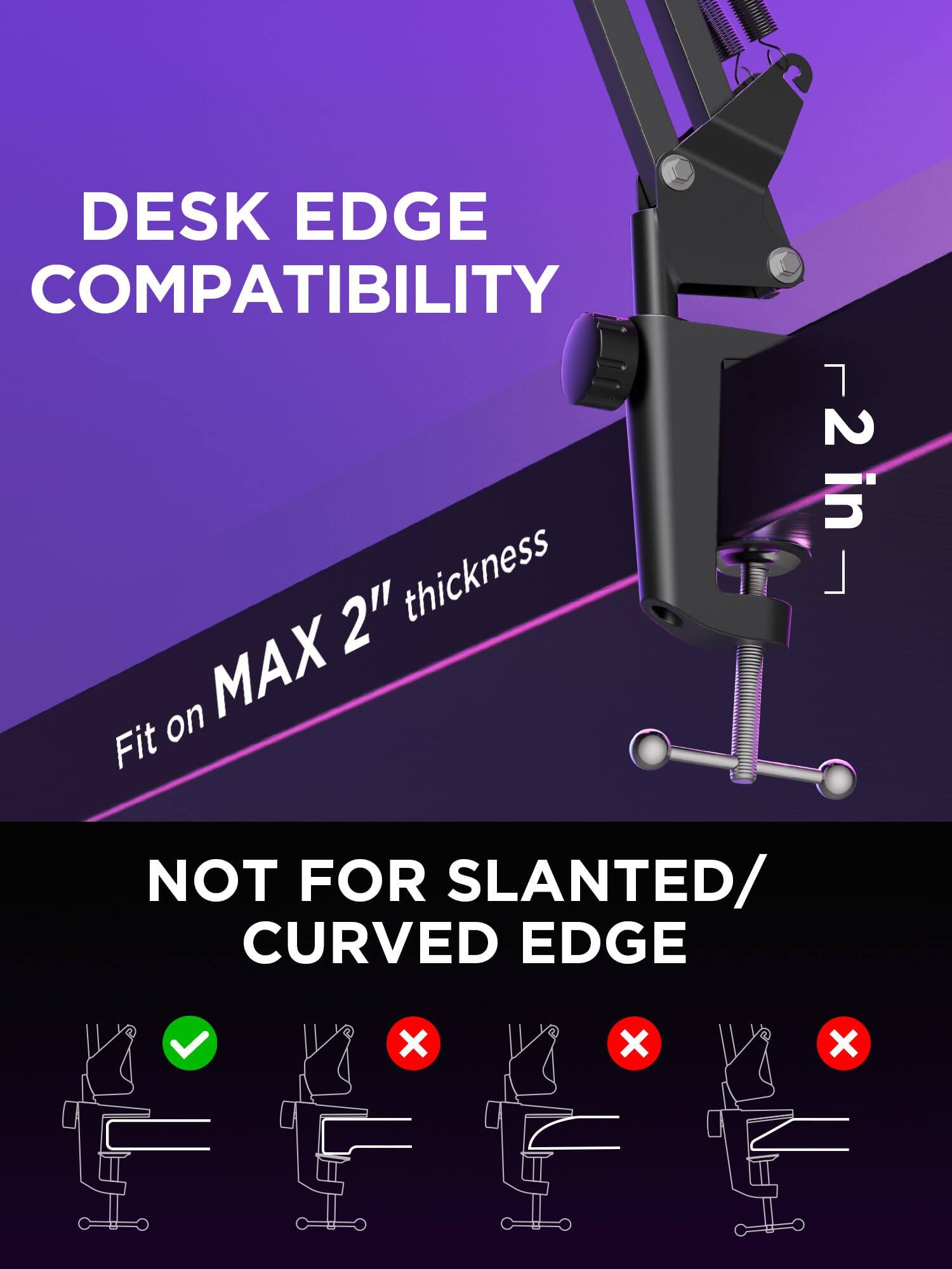 DESK EDGE COMPATIBILITY

Fit on MAX 2" thickness

NOT FOR SLANTED/ CURVED EDGE