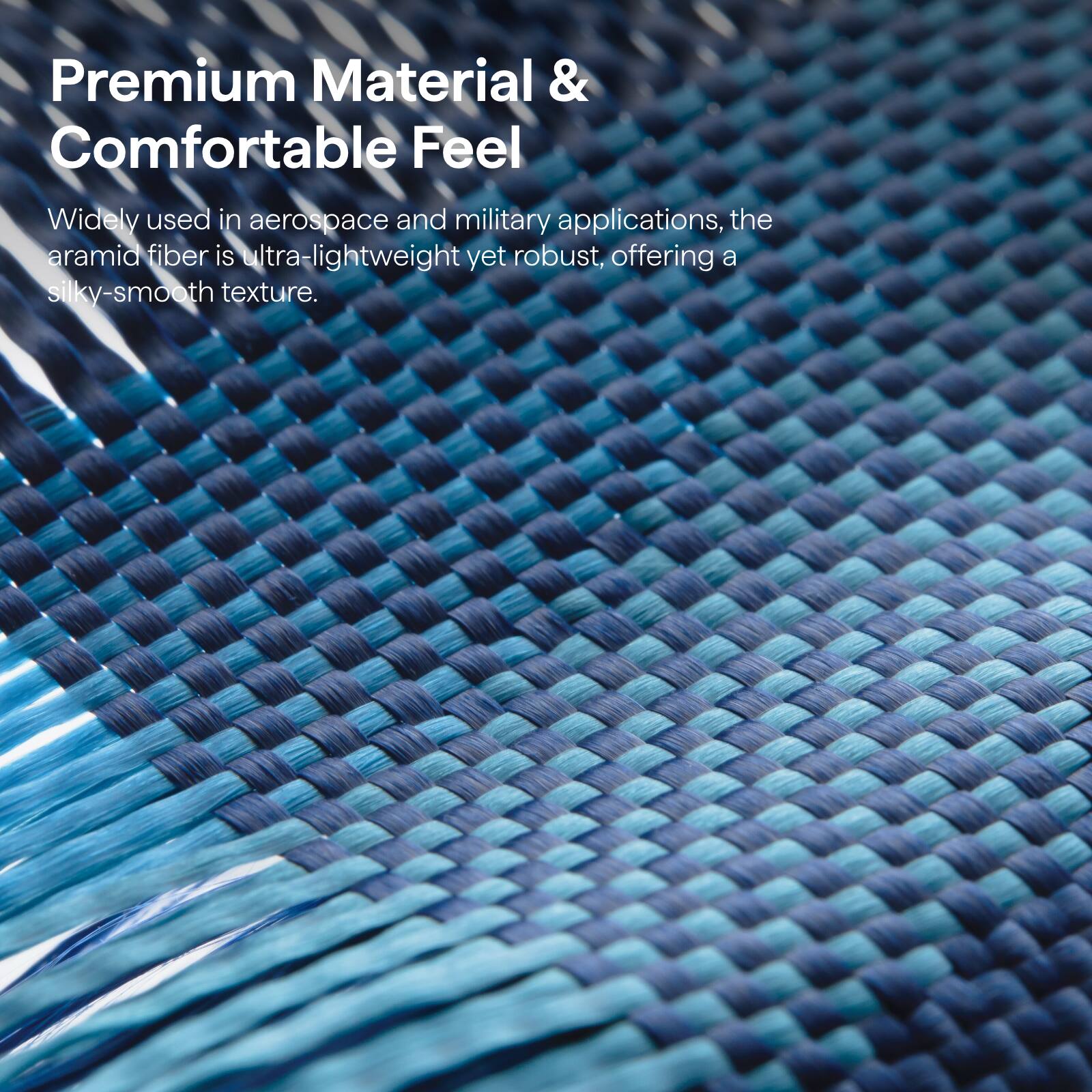 Premium Material & Comfortable Feel

Widely used in aerospace and military applications, the aramid fiber is ultra-lightweight yet robust, offering a silky-smooth texture.