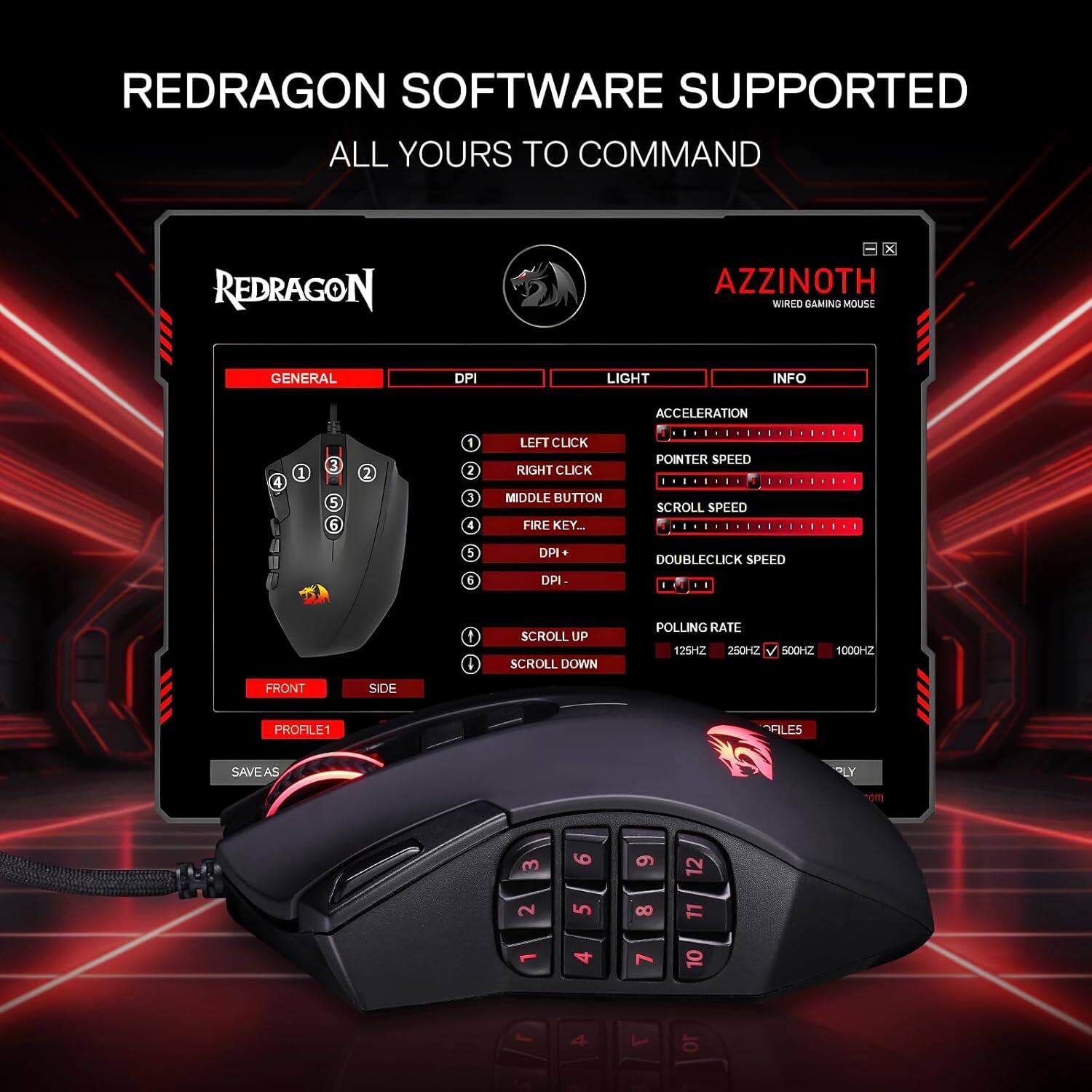 REDRAGON SOFTWARE SUPPORTED ALL YOURS TO COMMAND

REDRAGON
X AZZINOTH WIRED GAMING MOUSE

GENERAL
DPI
LIGHT
INFO
ACCELERATION
4
1
3 5 6
2
1 2 J 4
LEFT CLICK RIGHT CLICK MIDDLE BUTTON FIRE KEY...
POINTER SPEED SCROLL SPEED
5 6
DPI DPI-
DOUBLECLICK SPEED
SCROLL UP SCROLL DOWN
POLLING RATE 125HZ 250HZ
500HZ
1000HZ
FRONT
SIDE
PROFILE1
FILES
SAVEAS
PLY
orn
3 2
9 5
6 8 7
12 LL 10
S
4
OL