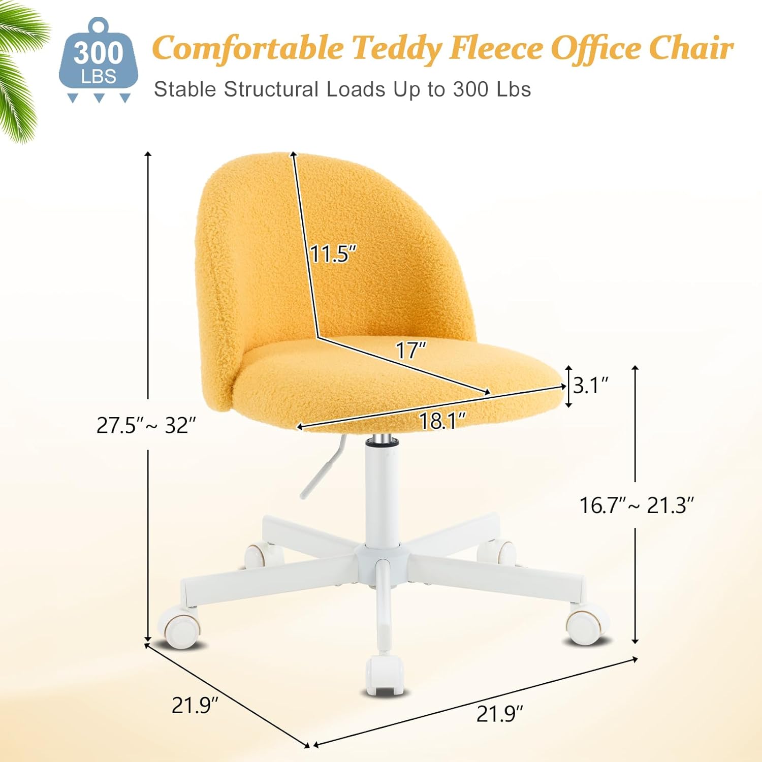 300 Comfortable Teddy Fleece Office Chair  
300 LBS  
Stable Structural Loads Up to 300 Lbs  
11.5"  
27.5" ~ 32"  
17"  
18.1"  
3.1"  
16.7" ~ 21.3"  
21.9"  
21.9"