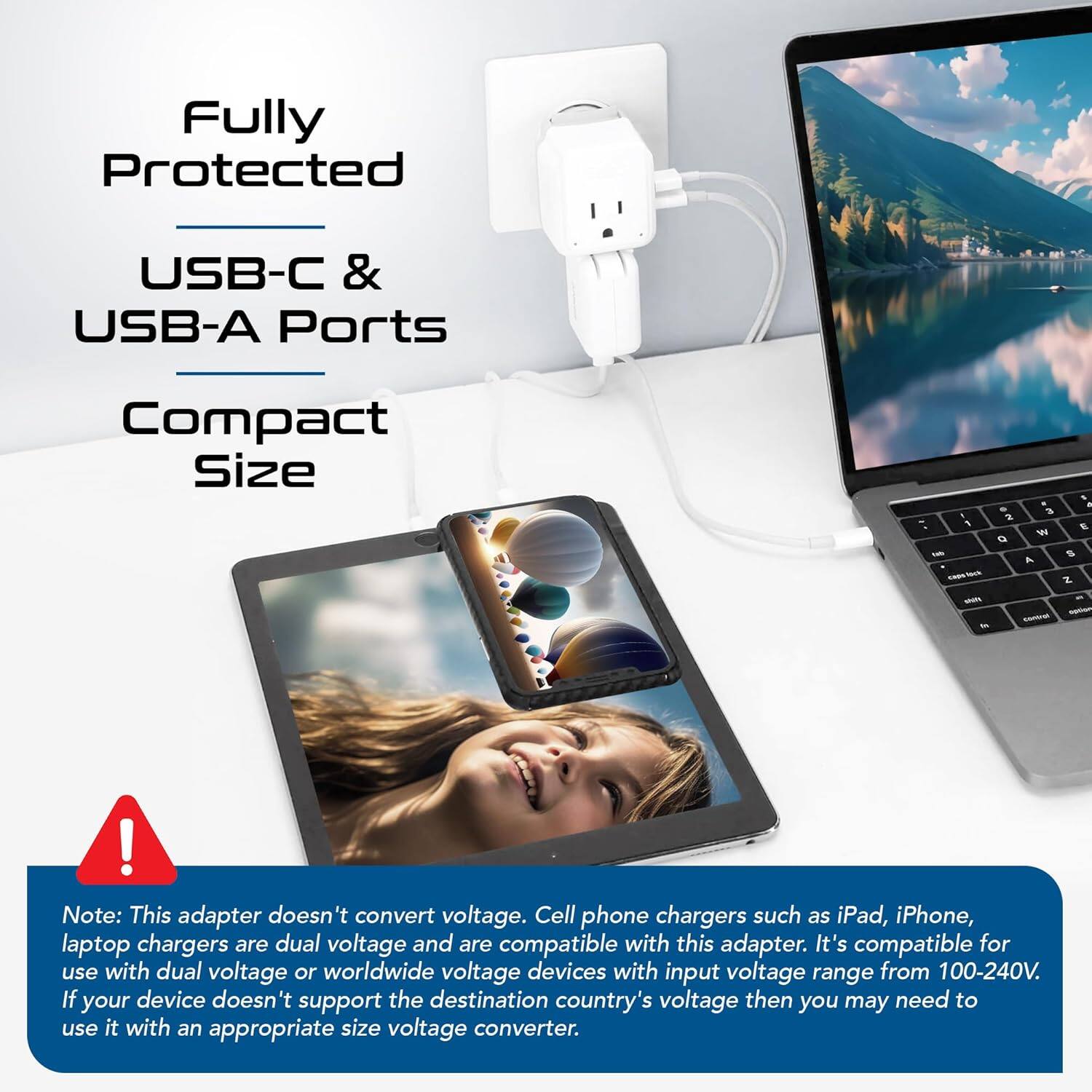 Fully Protected  
USB-C & USB-A Ports  
Compact Size  

Note: This adapter doesn't convert voltage. Cell phone chargers such as iPad, iPhone, laptop chargers are dual voltage and are compatible with this adapter. It's compatible for use with dual voltage or worldwide voltage devices with input voltage range from 100-240V. If your device doesn't support the destination country's voltage then you may need to use it with an appropriate size voltage converter.