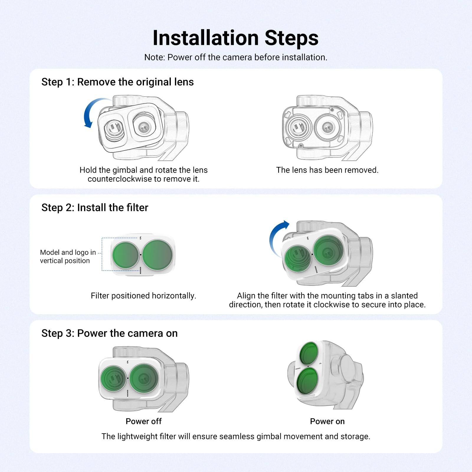 Installation Steps  
Note: Power off the camera before installation.

Step 1: Remove the original lens  
Hold the gimbal and rotate the lens counterclockwise to remove it.  
The lens has been removed.

Step 2: Install the filter  
Model and logo in vertical position  
Filter positioned horizontally.  
Align the filter with the mounting tabs in a slanted direction, then rotate it clockwise to secure into place.

Step 3: Power the camera on  
Power off  
Power on  
The lightweight filter will ensure seamless gimbal movement and storage.
