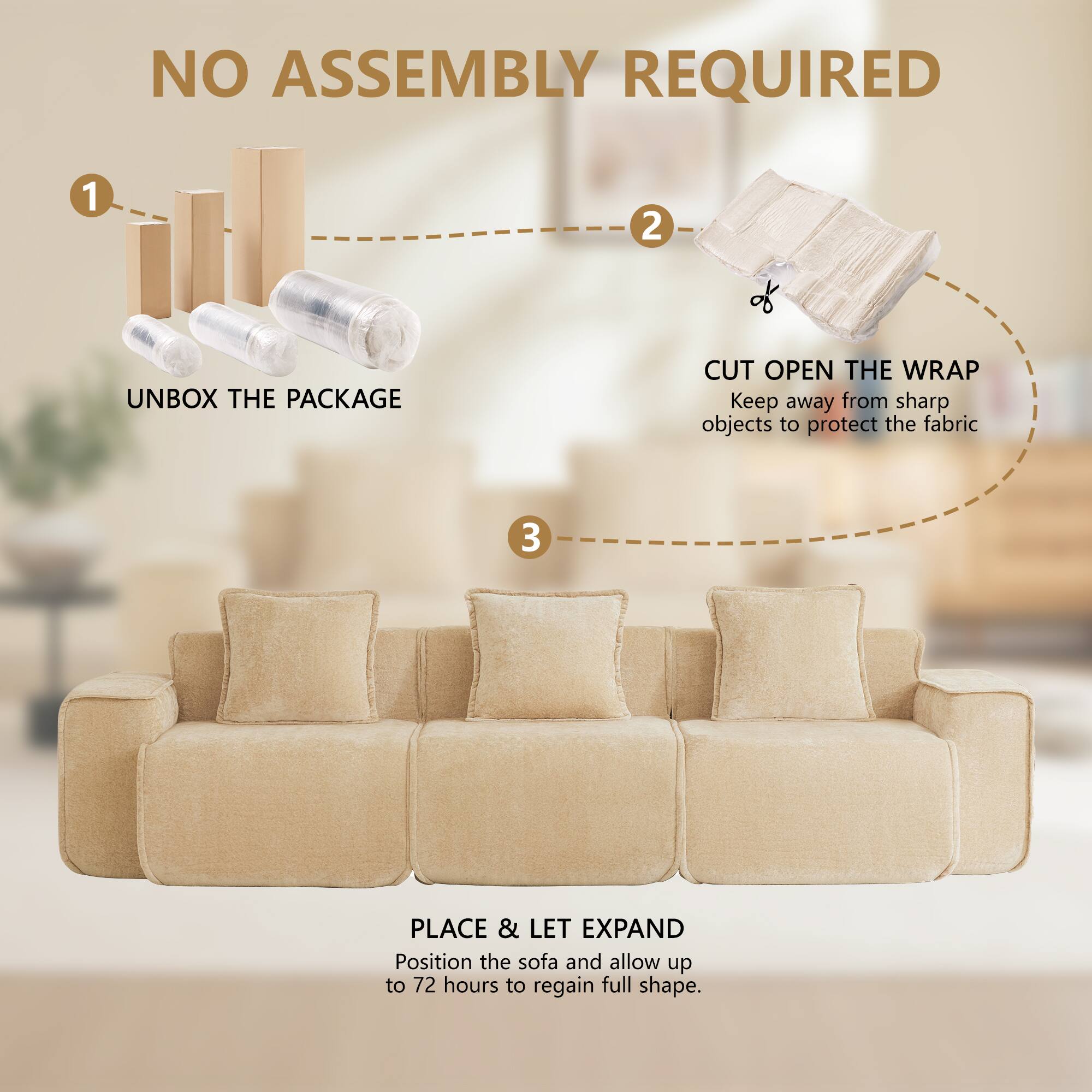 NO ASSEMBLY REQUIRED

1. UNBOX THE PACKAGE
2. CUT OPEN THE WRAP
   Keep away from sharp objects to protect the fabric
3. PLACE & LET EXPAND
   Position the sofa and allow up to 72 hours to regain full shape.