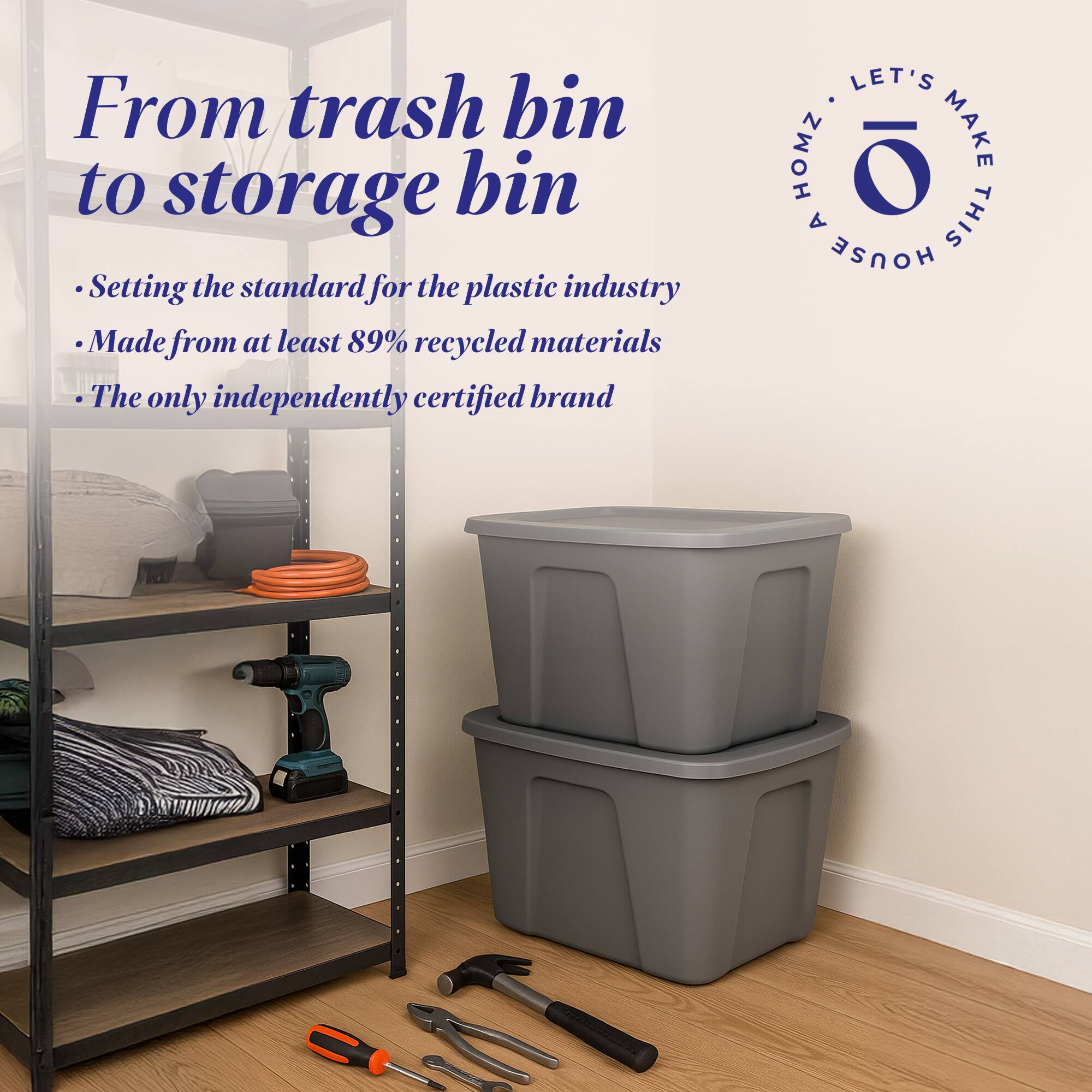 From trash bin to storage bin

- Setting the standard for the plastic industry
- Made from at least 89% recycled materials
- The only independently certified brand

LET'S MAKE THIS HOUSE HOMZ