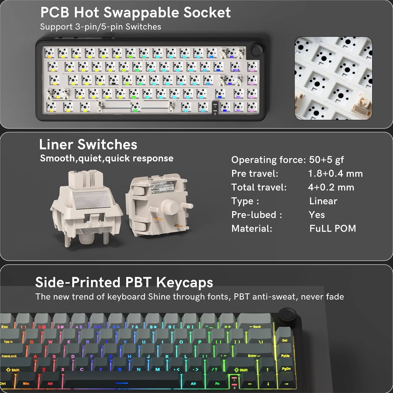PCB Hot Swappable Socket Support 3-pin/5-pin Switches

Liner Switches
Smooth, quiet, quick response

Operating force: 50+5 gf
Pre travel: 1.8+0.4 mm
Total travel: 4+0.2 mm
Type: Linear
Pre-lubed: Yes
Material: Full POM

Side-Printed PBT Keycaps
The new trend of keyboard Shine through fonts, PBT anti-sweat, never fade

Esc 1 3# & d A 7 & B 9 4 a Back Tak . Q W F R Y u O P 1 V Det CaosLack A 8 D - H J  Enter Pato Shift Z x C V R N M C   SNF PgOn n wi Al Al Pe  I