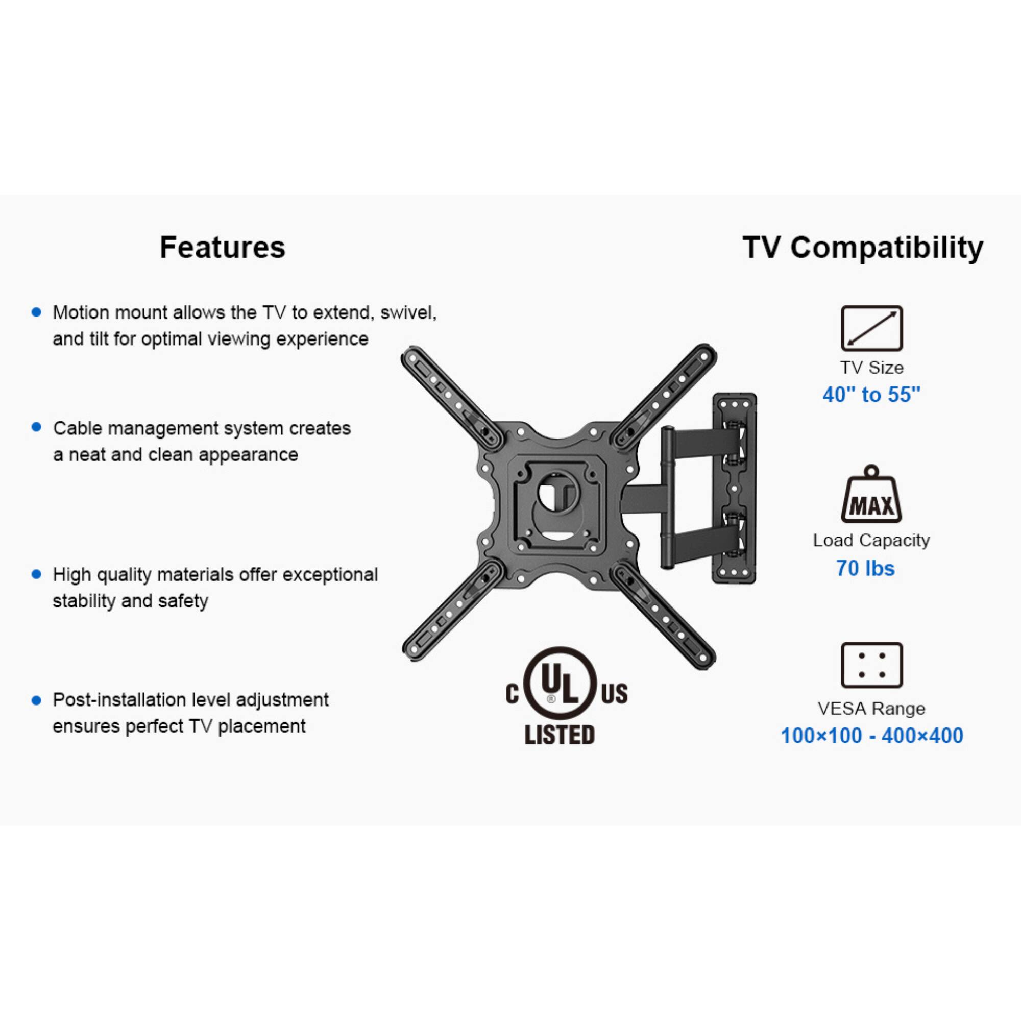 Features:
- Motion mount allows the TV to extend, swivel, and tilt for optimal viewing experience
- Cable management system creates a neat and clean appearance
- High quality materials offer exceptional stability and safety
- Post-installation level adjustment ensures perfect TV placement

TV Compatibility:
- TV Size: 40" to 55"
- MAX Load Capacity: 70 lbs
- VESA Range: 100x100 - 400x400
- UL US LISTED