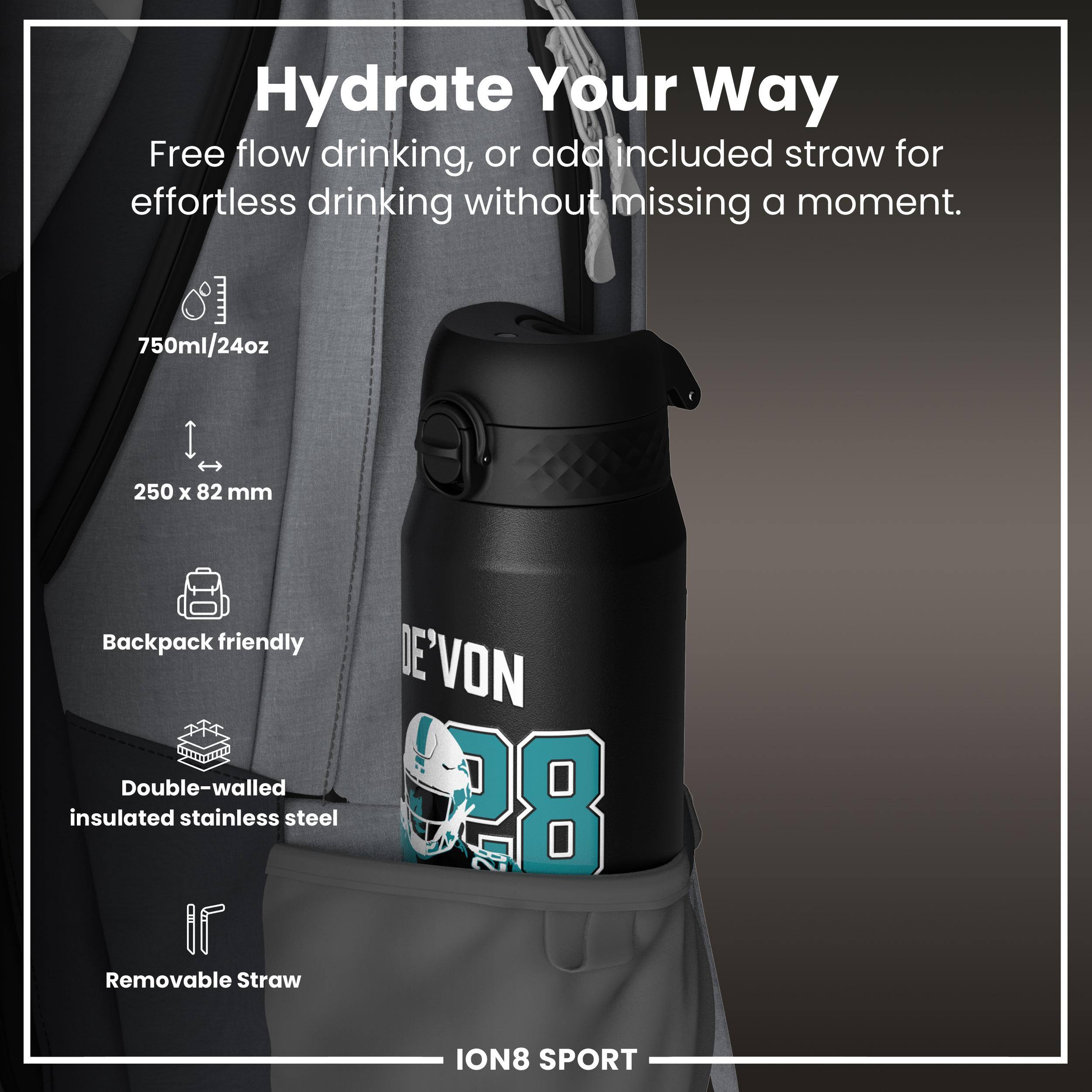 Hydrate Your Way

Free flow drinking, or add included straw for effortless drinking without missing a moment.

- 750ml/24oz
- 250 x 82 mm
- Backpack friendly
- Double-walled insulated stainless steel
- Removable Straw

ION8 SPORT