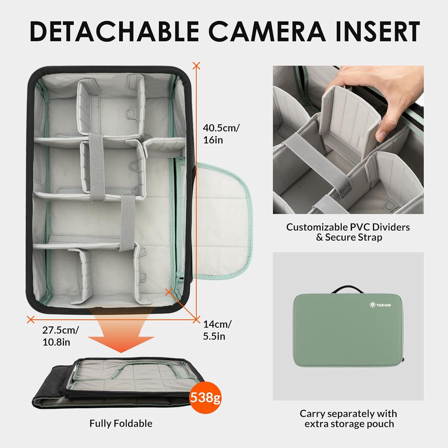 DETACHABLE CAMERA INSERT  
X 40.5cm/ 16in  
Customizable PVC Dividers & Secure Strap  
O TARION X 27.5cm/ 10.8in  
14cm/ 5.5in  
Fully Foldable  
538g  
Carry separately with extra storage pouch