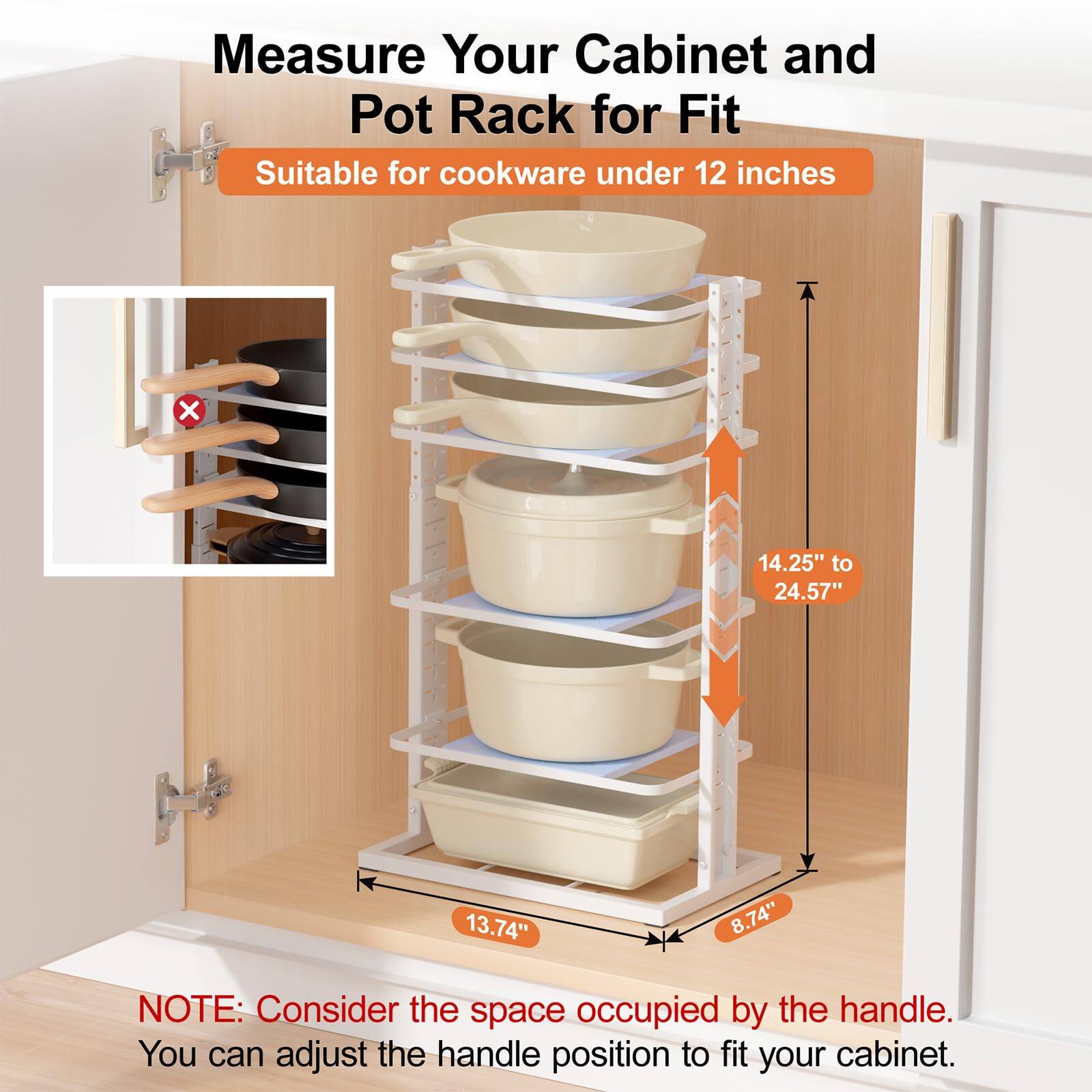 Measure Your Cabinet and Pot Rack for Fit

Suitable for cookware under 12 inches

14.25" to 24.57"

13.74"

8.74"

NOTE: Consider the space occupied by the handle. You can adjust the handle position to fit your cabinet.