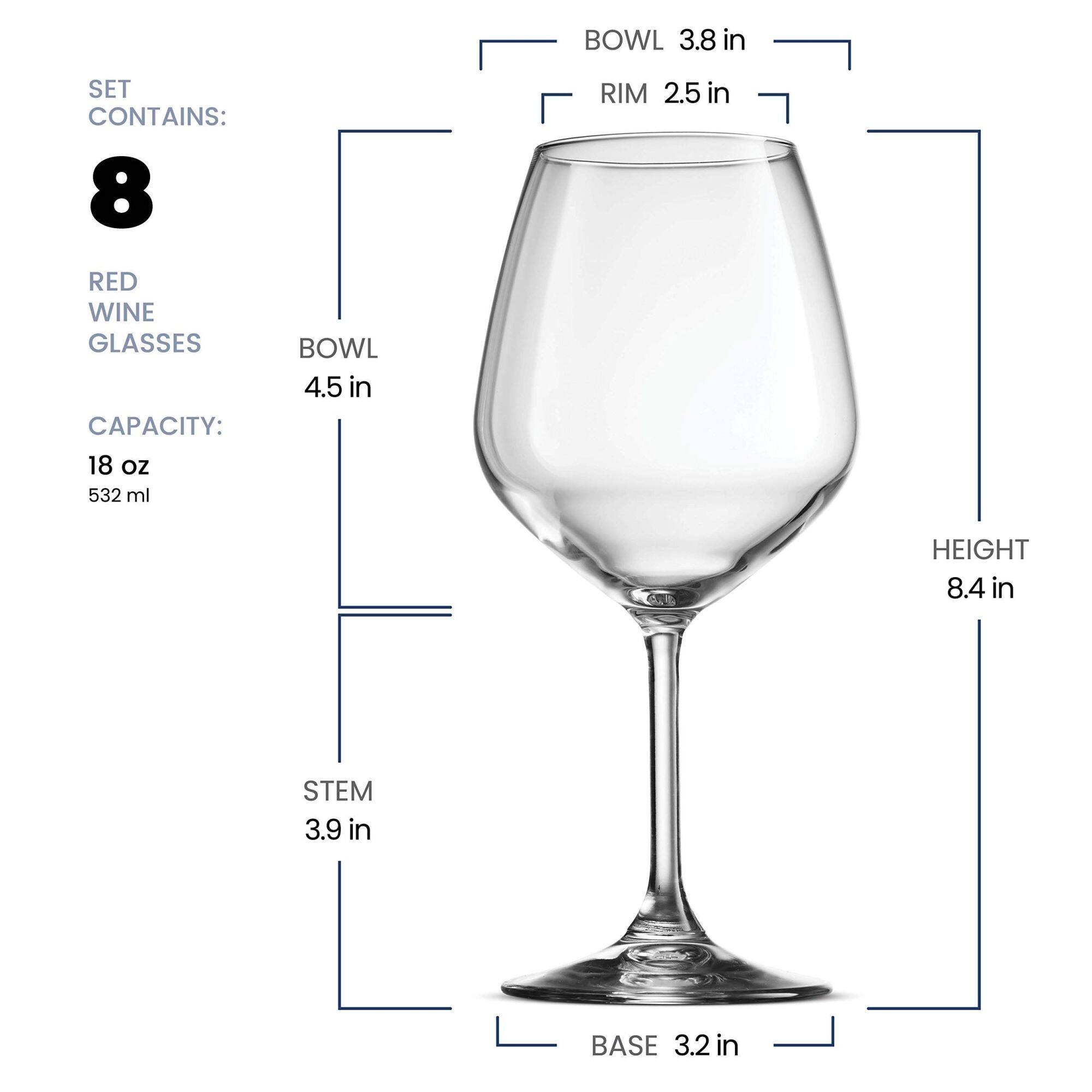 SET CONTAINS: 8 RED WINE GLASSES  
CAPACITY: 18 oz 532 ml  
BOWL 4.5 in  
RIM 2.5 in  
HEIGHT 8.4 in  
STEM 3.9 in  
BASE 3.2 in