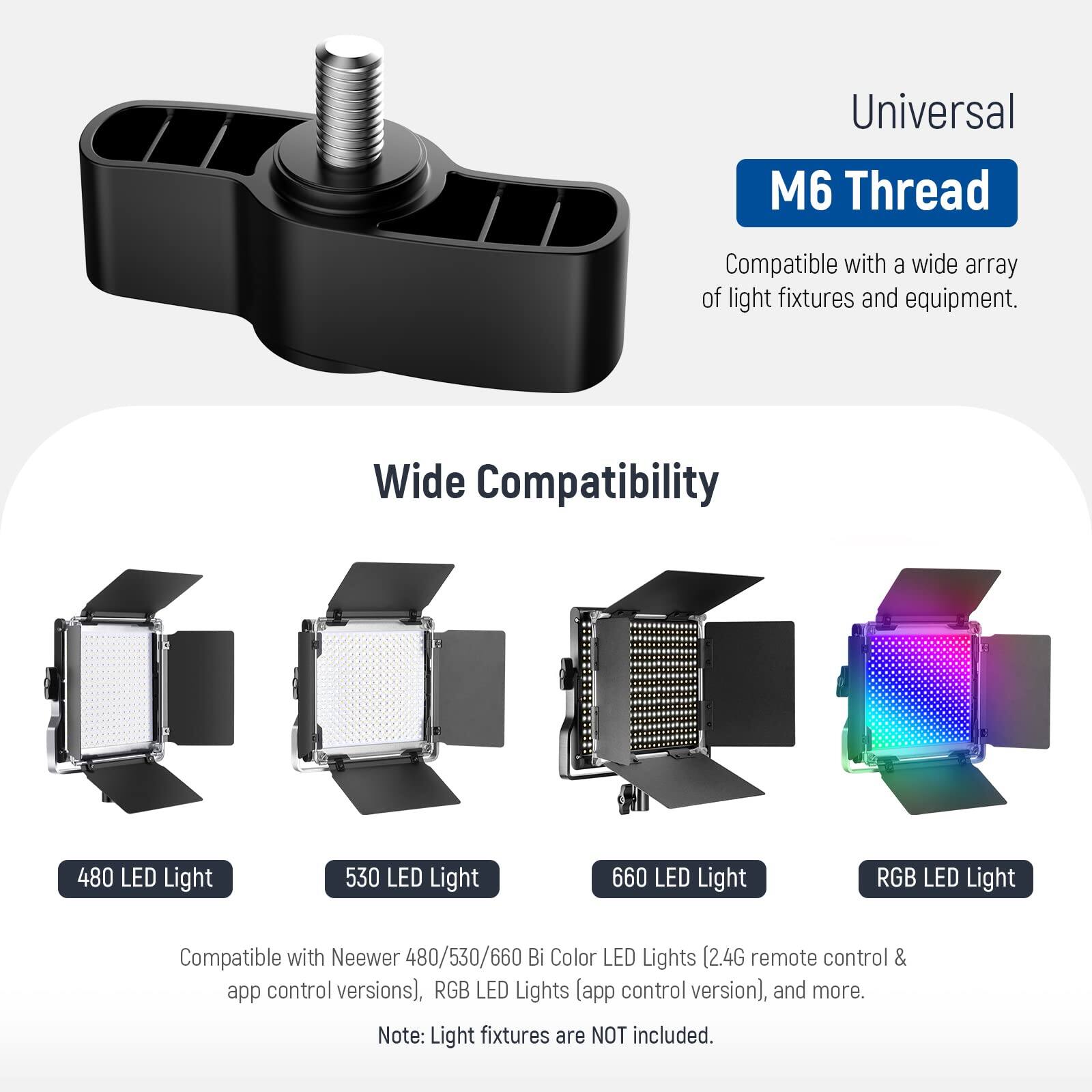 Universal M6 Thread Compatible with a wide array of light fixtures and equipment. Wide Compatibility 480 LED Light 530 LED Light 660 LED Light RGB LED Light Compatible with Neewer 480/530/660 Bi Color LED Lights (2.4G remote control & app control versions), RGB LED Lights [app control version), and more. Note: Light fixtures are NOT included.