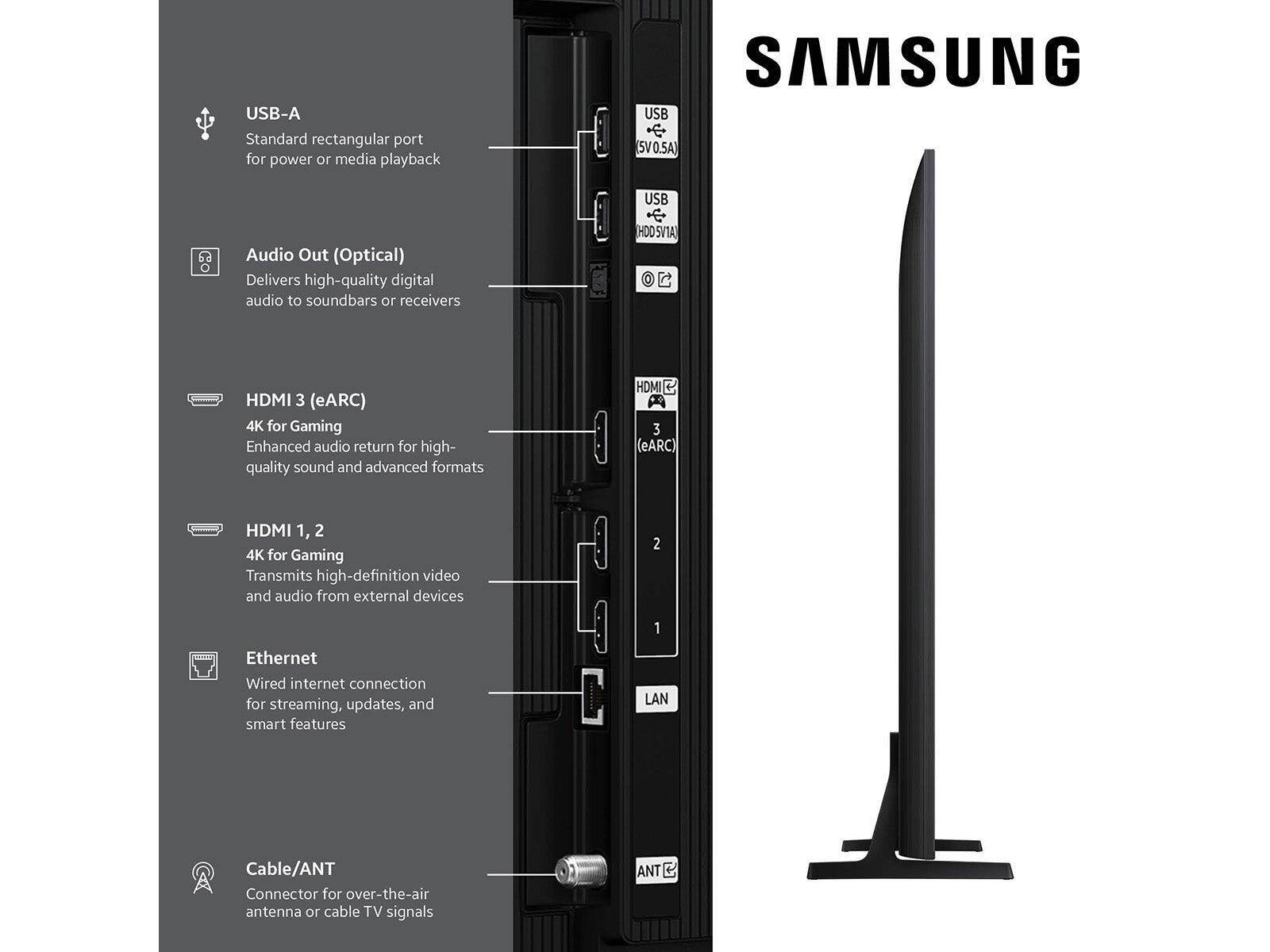 - USB-A  
  Standard rectangular port for power or media playback

- Audio Out (Optical)  
  Delivers high-quality digital audio to soundbars or receivers

- HDMI 3 (eARC)  
  4K for Gaming  
  Enhanced audio return for high-quality sound and advanced formats

- HDMI 1, 2  
  4K for Gaming  
  Transmits high-definition video and audio from external devices

- Ethernet  
  Wired internet connection for streaming, updates, and smart features

- Cable/ANT  
  Connector for over-the-air antenna or cable TV signals