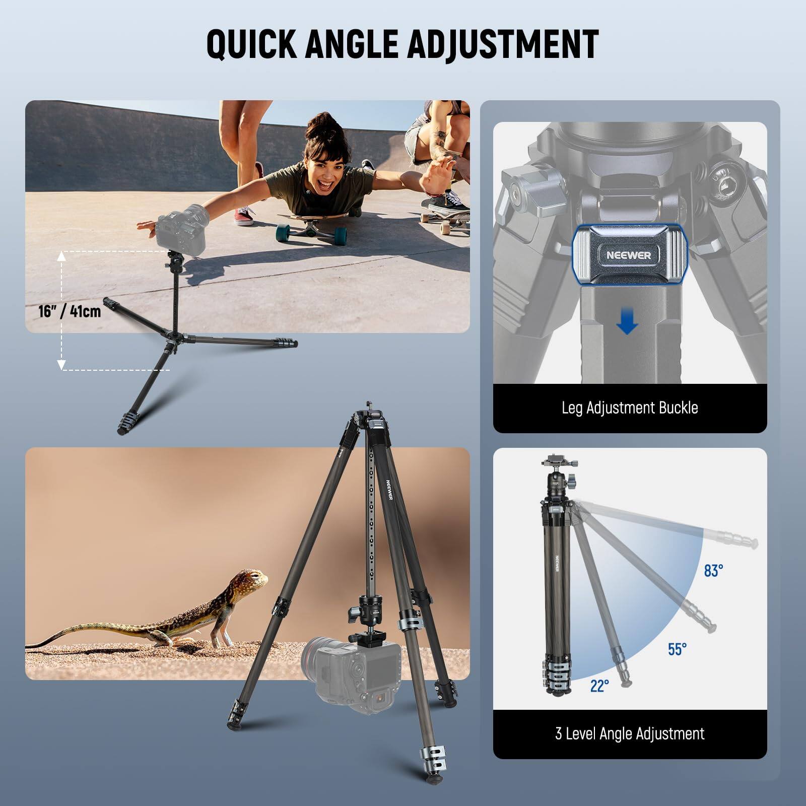 QUICK ANGLE ADJUSTMENT

NEEWER 16" / 41cm Leg Adjustment Buckle

3 Level Angle Adjustment
83° 55° 22°