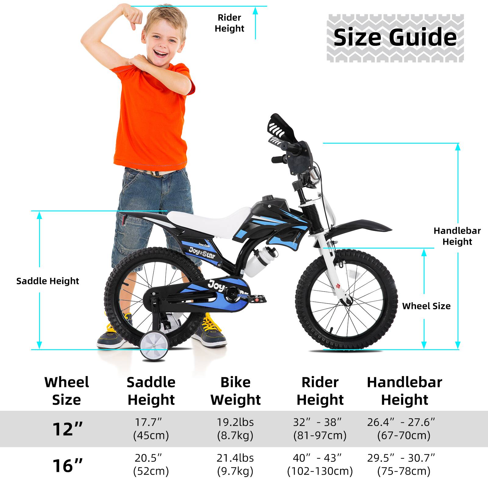 **Size Guide**

- **Wheel Size:**
  - 12"
  - 16"

- **Saddle Height:**
  - 12": 17.7" (45cm)
  - 16": 20.5" (52cm)

- **Bike Weight:**
  - 12": 19.2lbs (8.7kg)
  - 16": 21.4lbs (9.7kg)

- **Rider Height:**
  - 12": 32" - 38" (81-97cm)
  - 16": 40" - 43" (102-130cm)

- **Handlebar Height:**
  - 12": 26.4" - 27.6" (67-70cm)
  - 16": 29.5" - 30.7" (75-78cm)