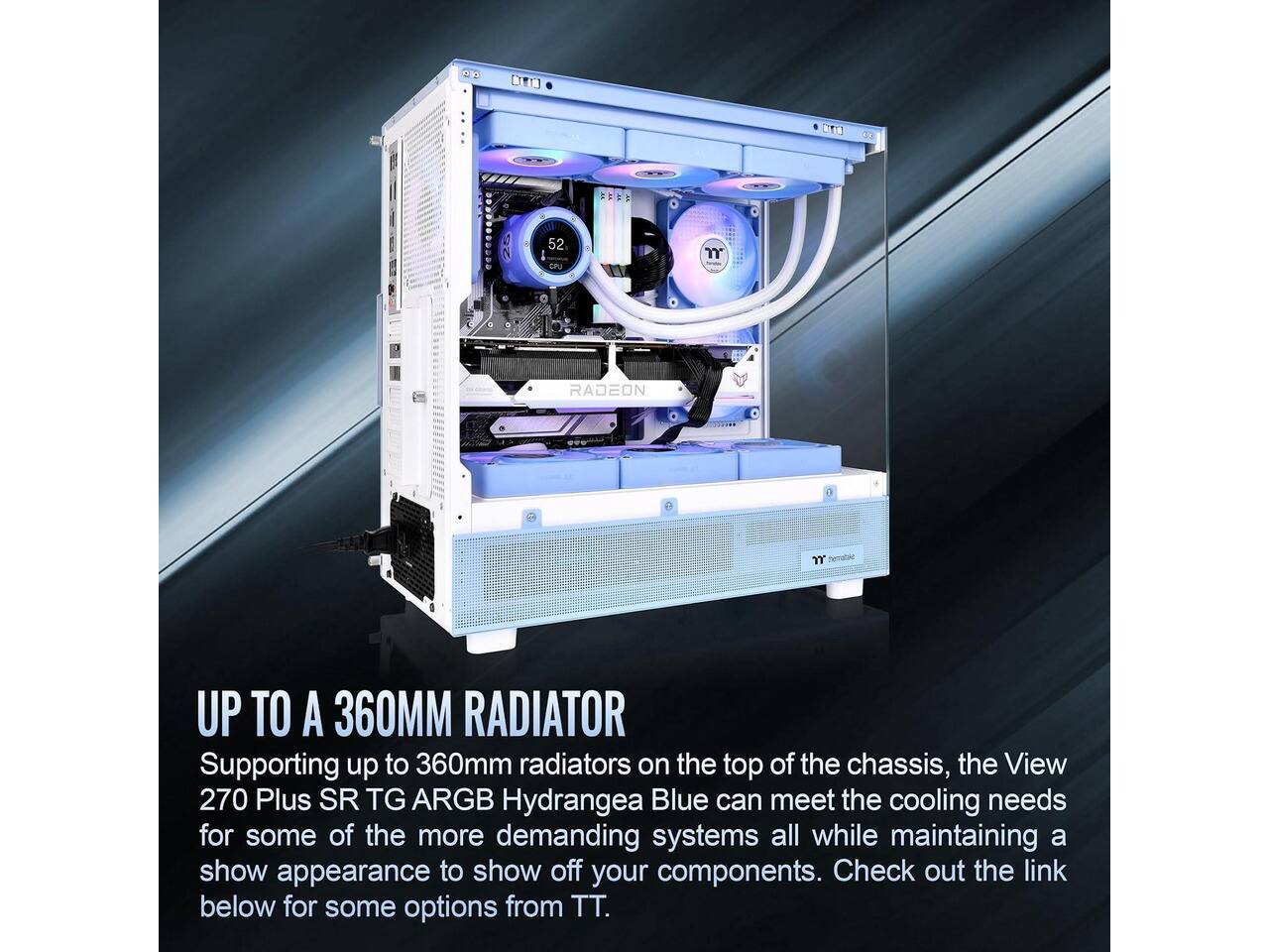 MAUM  
25  
52 CPU  
m  
RADEON  

UP TO A 360MM RADIATOR  
Supporting up to 360mm radiators on the top of the chassis, the View 270 Plus SR TG ARGB Hydrangea Blue can meet the cooling needs for some of the more demanding systems all while maintaining a show appearance to show off your components. Check out the link below for some options from TT.