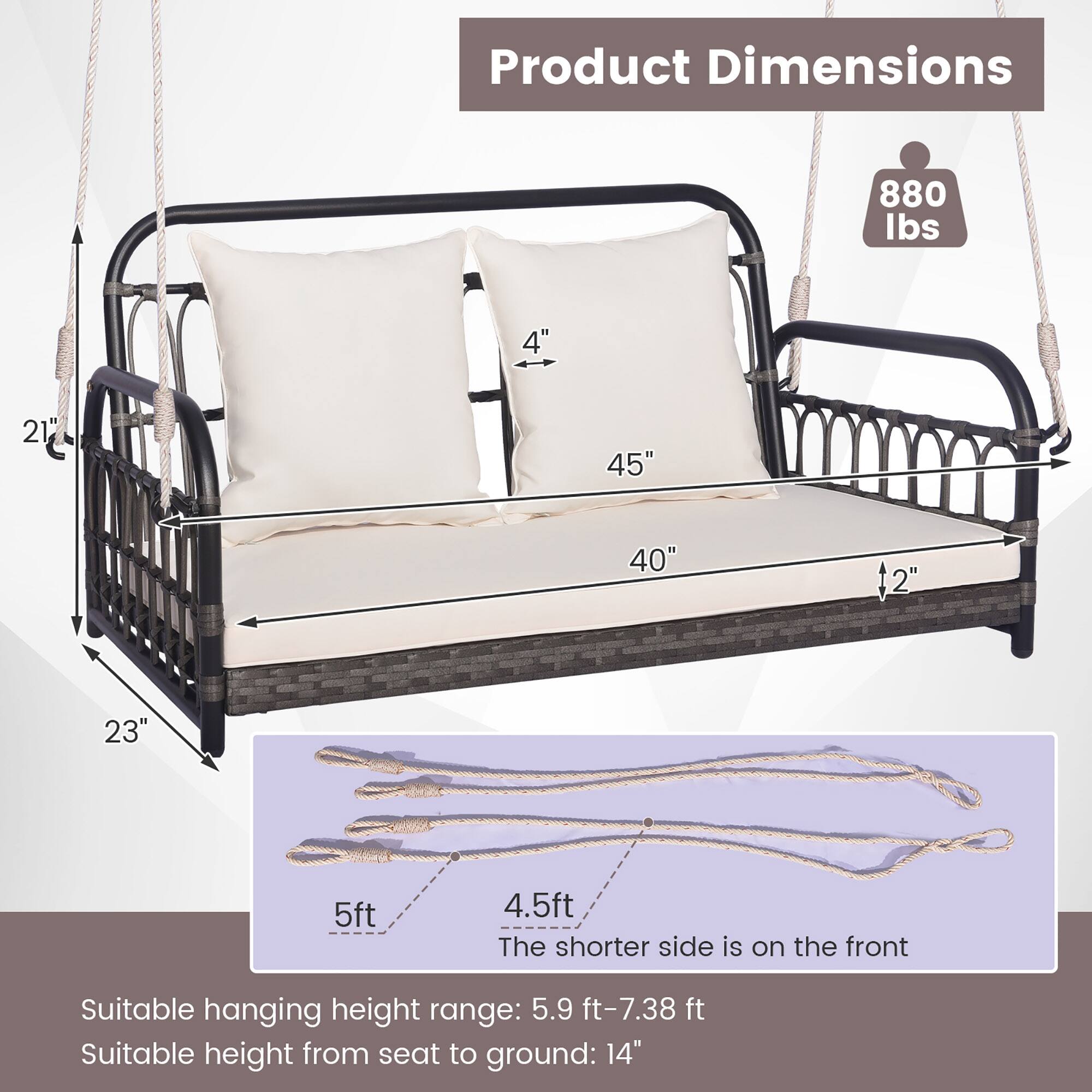 Product Dimensions:  
- Weight Capacity: 880 lbs  
- Dimensions: 4" x 21" x 45" x 40" x 2" x 23"  
- Seat Height: 5ft  
- Overall Length: 4.5ft  
- The shorter side is on the front  

Suitable hanging height range: 5.9 ft - 7.38 ft  
Suitable height from seat to ground: 14"