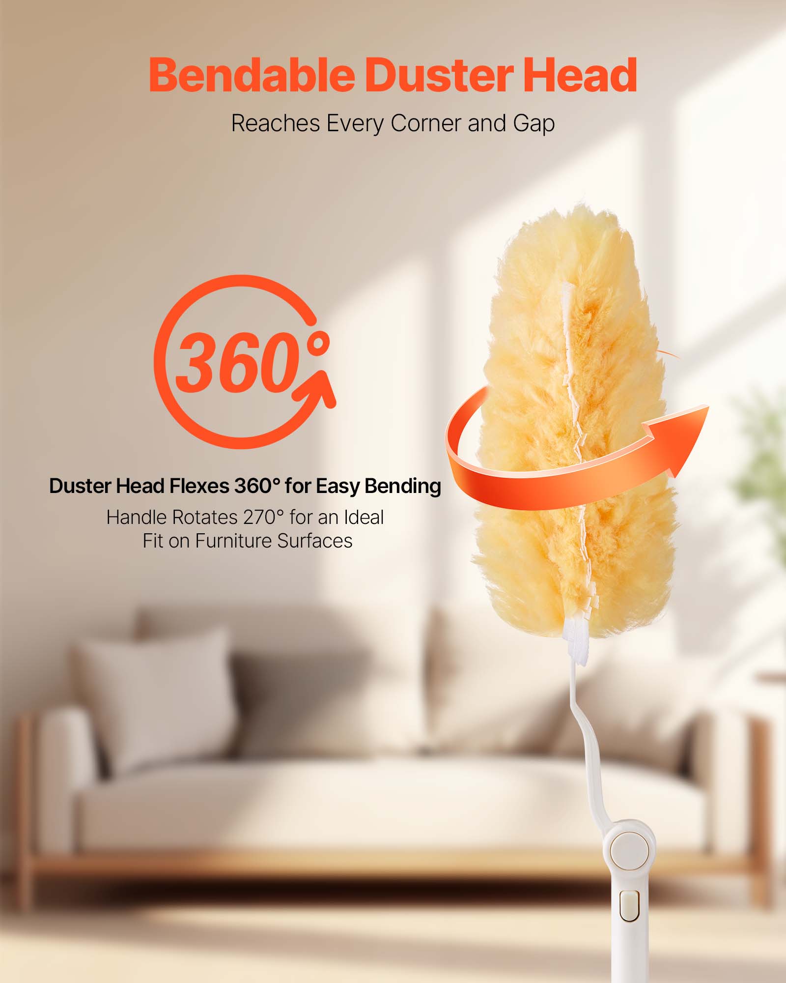 Bendable Duster Head Reaches Every Corner and Gap

360° Duster Head Flexes 360° for Easy Bending

Handle Rotates 270° for an Ideal Fit on Furniture Surfaces