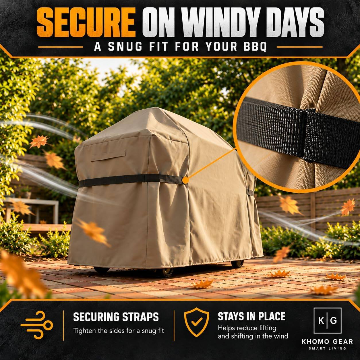 SECURE ON WINDY DAYS  
A SNUG FIT FOR YOUR BBQ

SECURING STRAPS  
Tighten the sides for a snug fit

STAYS IN PLACE  
Helps reduce lifting and shifting in the wind

GEAR SMART LIVING