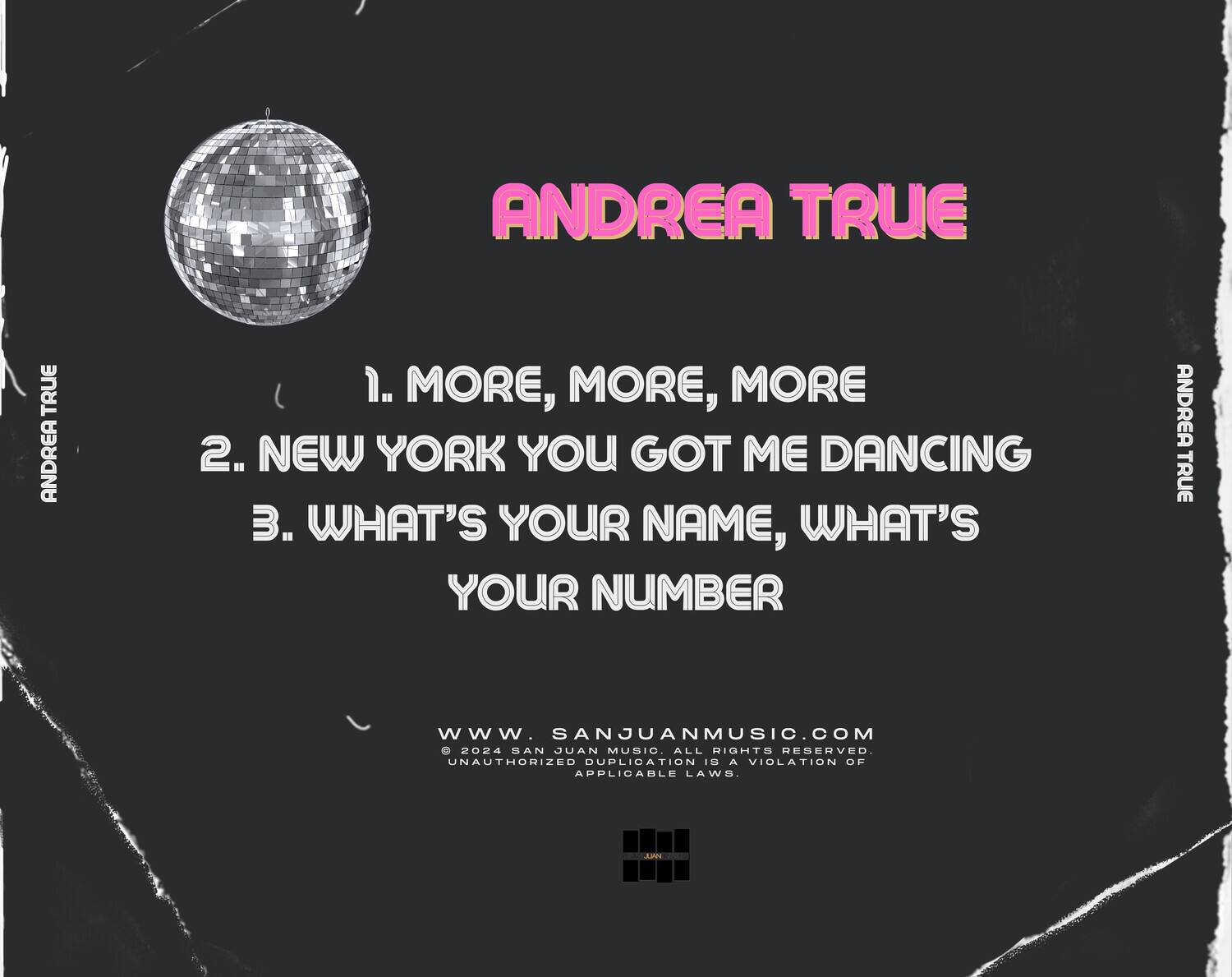 ANDREA TRUE

1. MORE, MORE, MORE  
2. NEW YORK YOU GOT ME DANCING  
3. WHAT'S YOUR NAME, WHAT'S YOUR NUMBER

WWW.SANJUANMUSIC.COM  
© 2024 SAN JUAN MUSIC. ALL RIGHTS RESERVED.  
UNAUTHORIZED DUPLICATION IS A VIOLATION OF APPLICABLE LAWS.