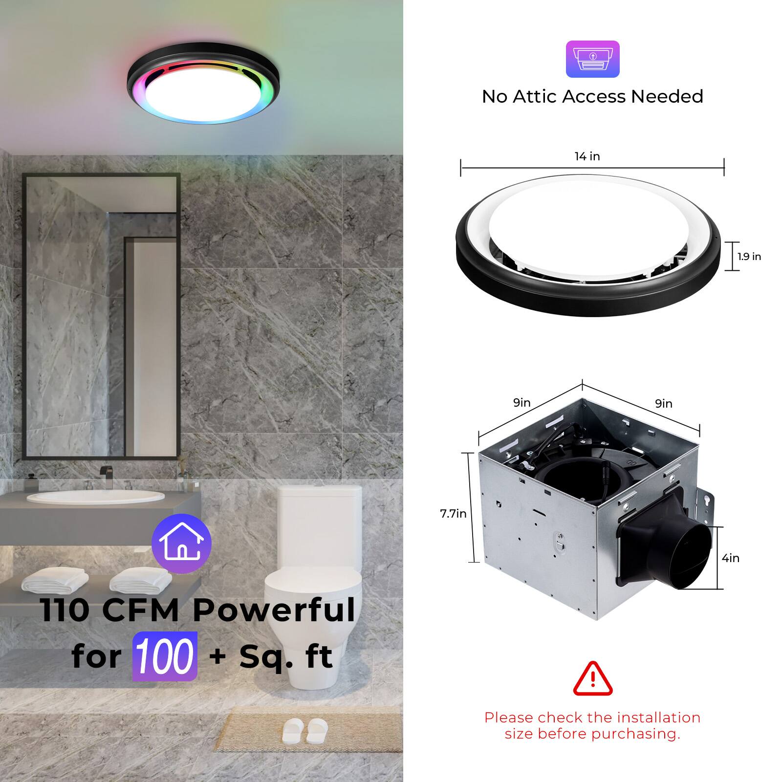 No Attic Access Needed  
14 in x 1.9 in  
9in x 9in x 7.7in x 4in  
110 CFM Powerful for 100 + Sq. ft!  
Please check the installation size before purchasing.