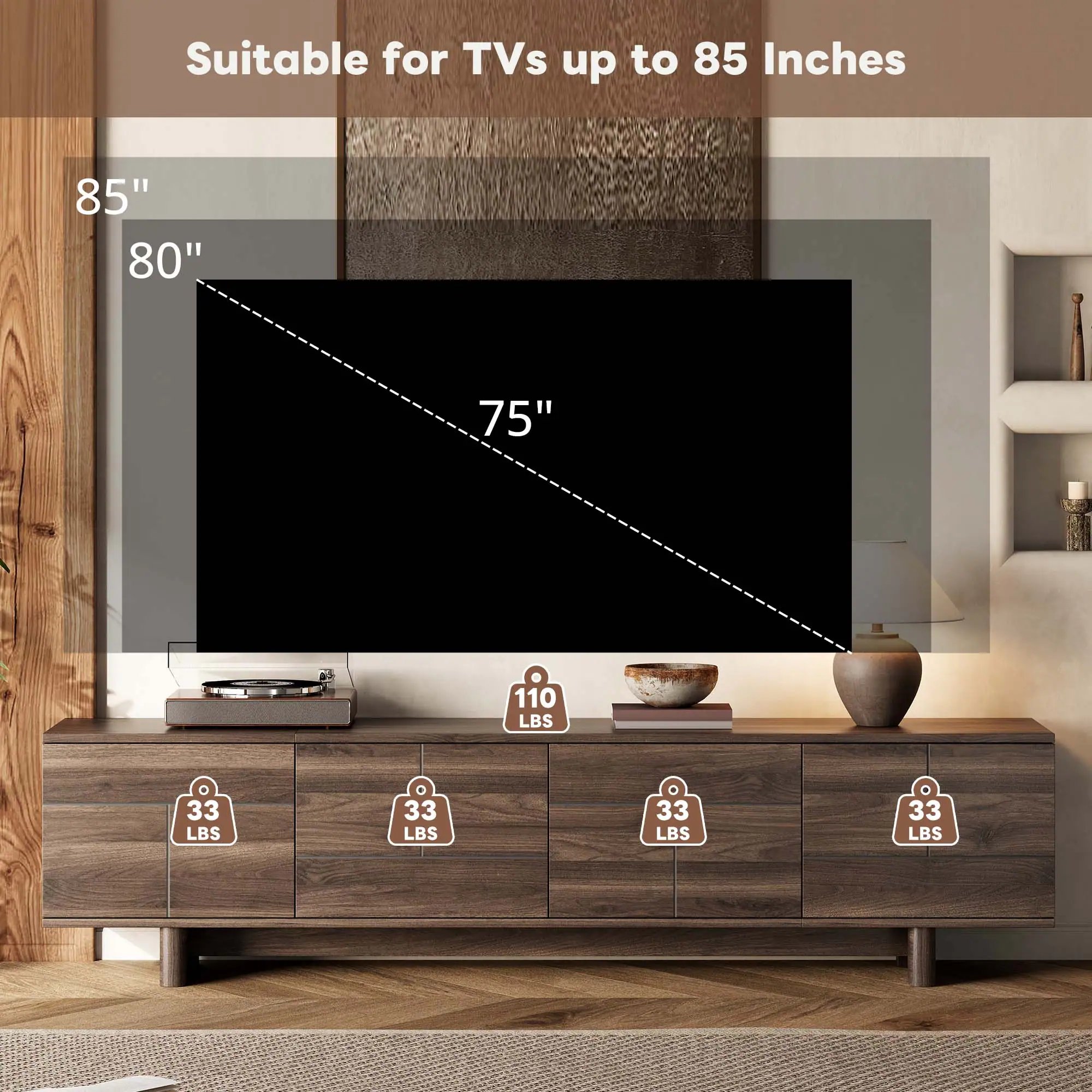 Suitable for TVs up to 85 Inches  
85" 80" 75"  
110 LBS  
33 LBS 33 LBS 33 LBS 33 LBS