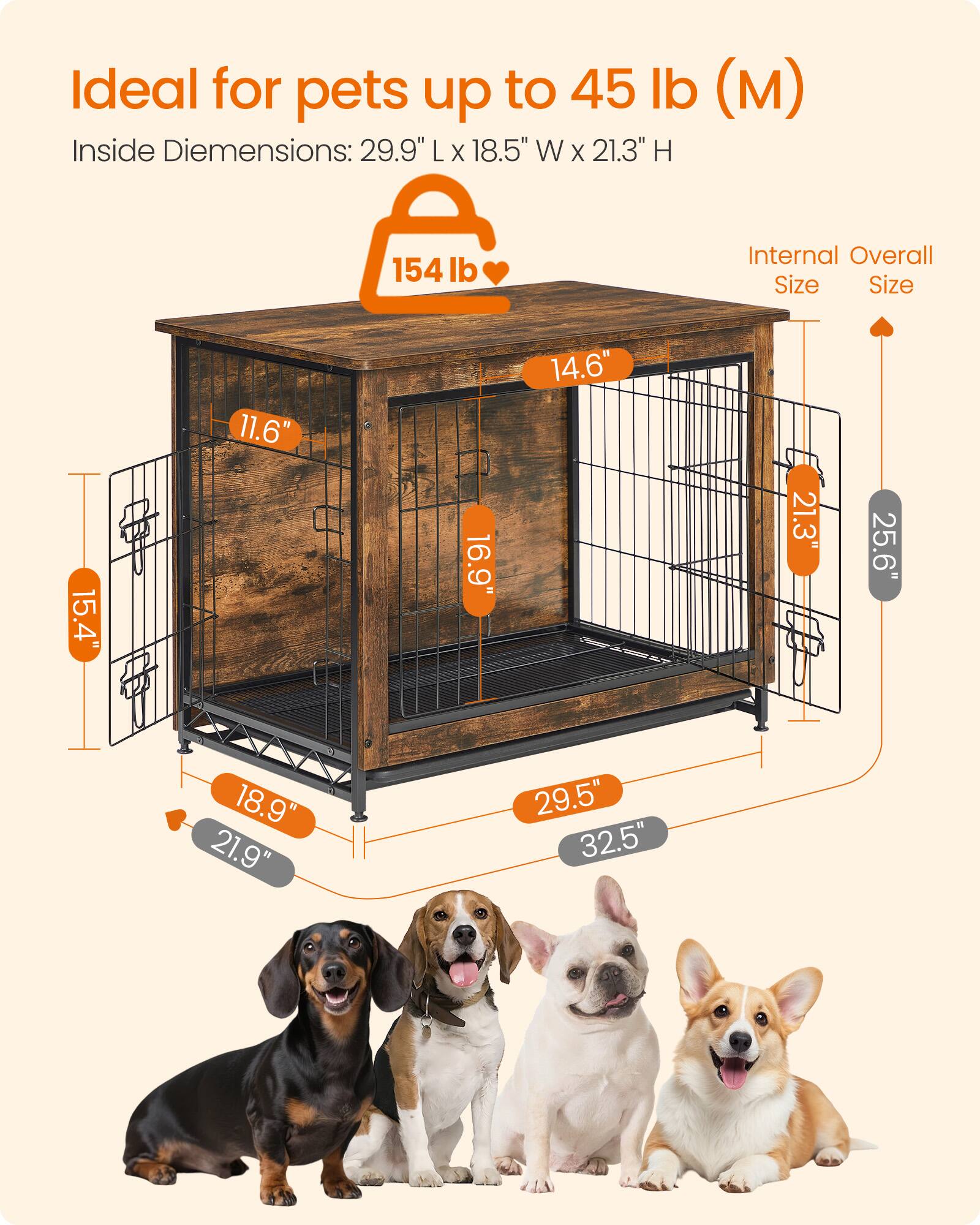 Ideal for pets up to 45 lb (M)  
Inside Dimensions: 29.9" L x 18.5" W x 21.3" H  
154 lb  
Internal Overall Size  
15.4"  
11.6"  
16.9"  
14.6"  
21.3"  
25.6"  
18.9"  
21.9"  
29.5"  
32.5"
