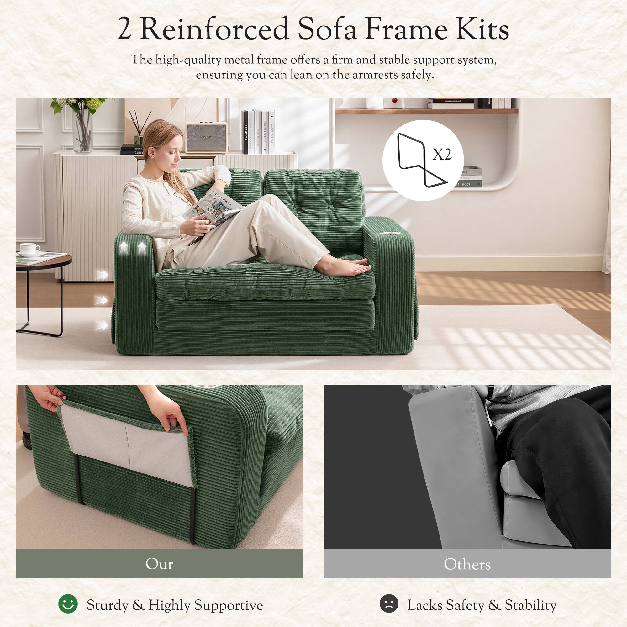 2 Reinforced Sofa Frame Kits

The high-quality metal frame offers a firm and stable support system, ensuring you can lean on the armrests safely.

X2

Our
Sturdy & Highly Supportive

Others
Lacks Safety & Stability
