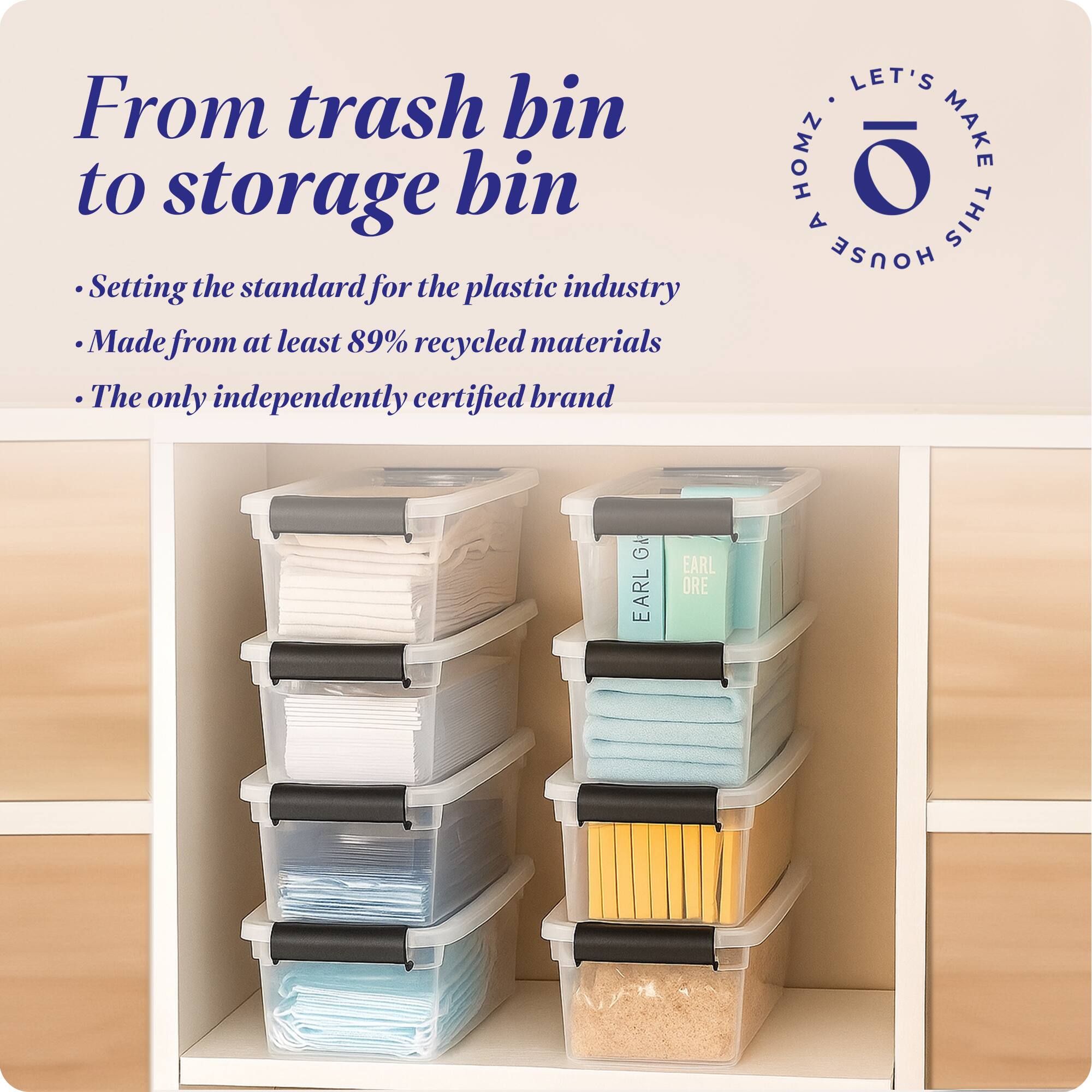 From trash bin to storage bin

- Setting the standard for the plastic industry
- Made from at least 89% recycled materials
- The only independently certified brand

LET'S MAKE THIS HOUSE HOMZ

EARL ORE