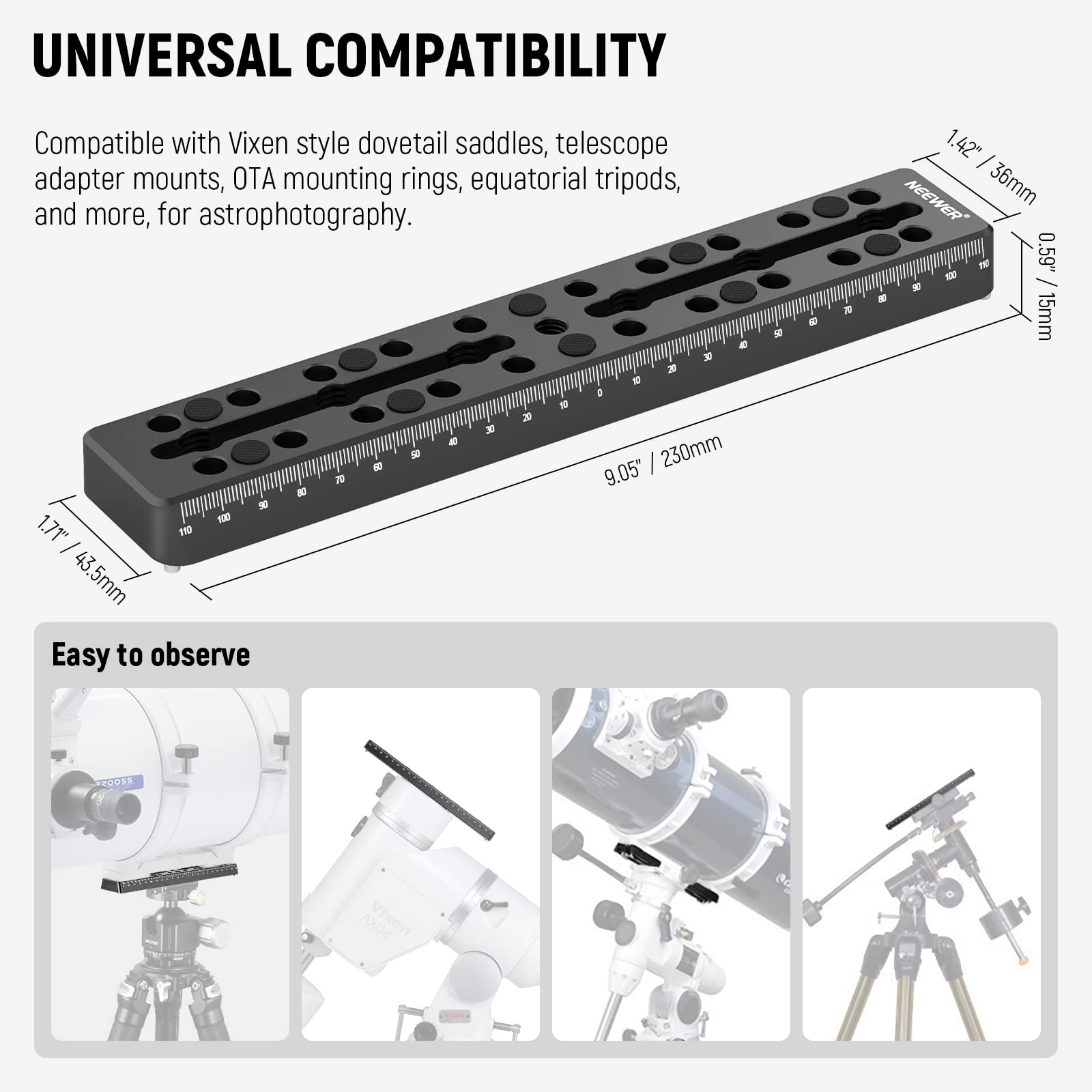 UNIVERSAL COMPATIBILITY

Compatible with Vixen style dovetail saddles, telescope adapter mounts, OTA mounting rings, equatorial tripods, and more, for astrophotography.

Easy to observe