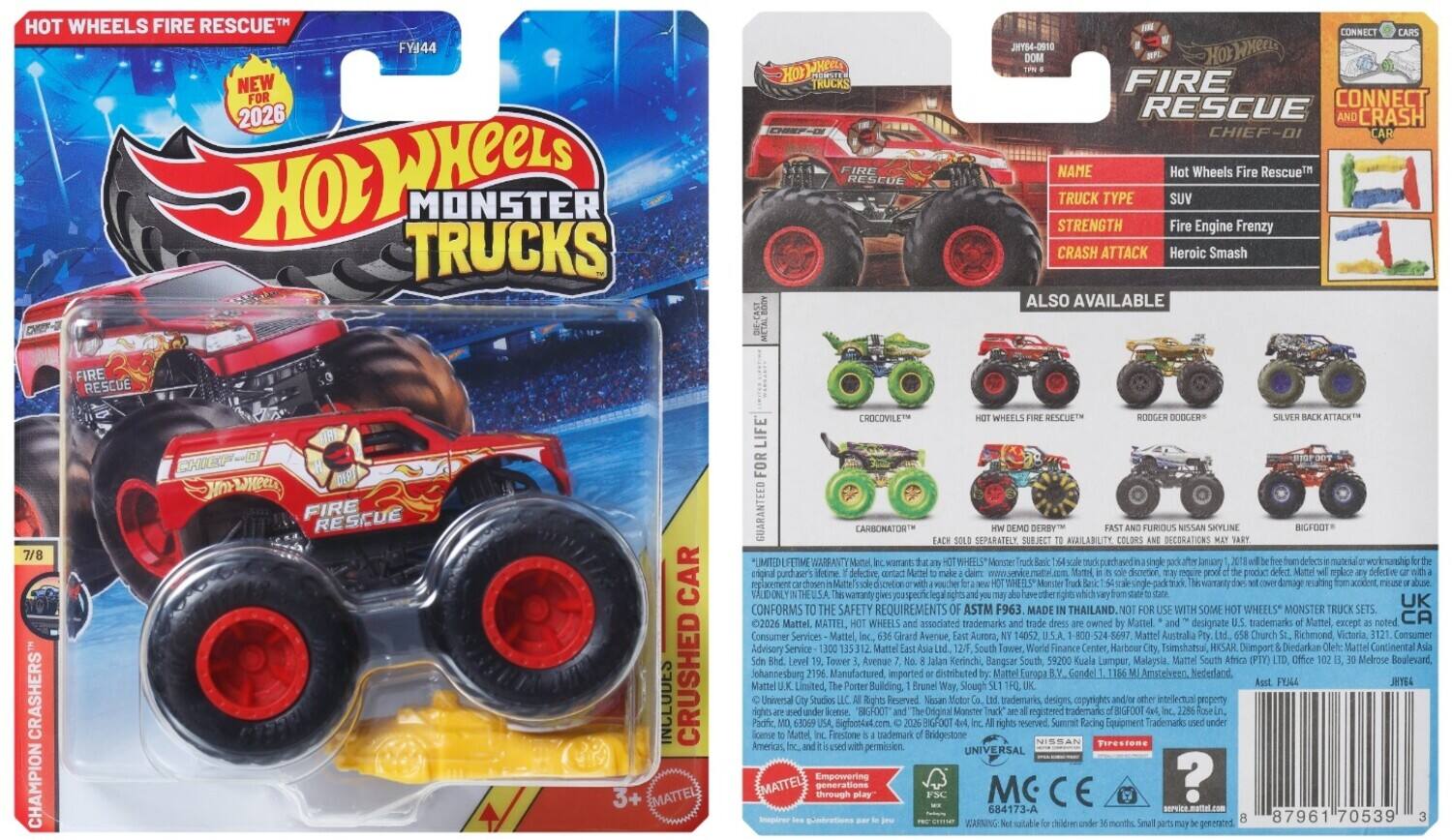 HOT WHEELS FIRE RESCUE™  
FY144  
NEW FOR 2026  

Hot Wheels Monster Trucks™  
FIRE RESCUE  
CHIEF-DI  

NAME: Hot Wheels Fire Rescue™  
TRUCK TYPE: SUV  
STRENGTH: Fire Engine Frenzy  
CRASH ATTACK: Heroic Smash  

ALSO AVAILABLE:  
- CRASHERS  
- CHAMPION FIRE RESCUE  
- CHIEF-DI  
- CROCODILE™  
- ROGER DOODGER™  
- SILVER BACK ATTACK™  

INCLUDES:  
- Crushed Mattel Carbomator™  
- Separate Car  

GUARANTEED FOR LIFE™  
CONFORMS TO SAFETY REQUIREMENTS ASTM F963  
MADE IN THAILAND  

MATTEL, WHEELS associated trademarks Mattel designate trademarks Mattel except CA Consumer Services Mattel Avenue, Aurora, 14052. Mattel Australia Church Richmond Victoria, Consumer Advisory Service 35312 Mattel Tower, World Finance  

CONNECT CARS  
CONNECT AND CRASH  

7/8  
CHAMPION CRASHERS™  

3+  

MCC E  
684
