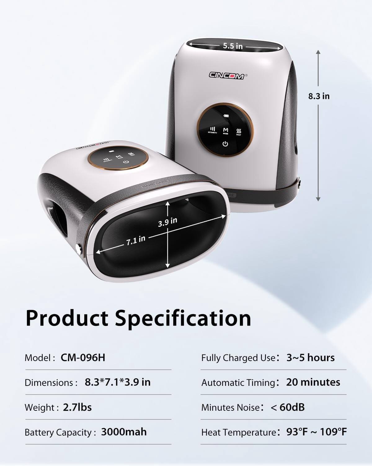 5.5 in  
CINCOM  
8.3 in  

M  
SUS  
HARD  
3.9 in 7.1 in  

Product Specification  
Model: CM-096H  
Fully Charged Use: 3~5 hours  
Dimensions: 8.3*7.1*3.9 in  
Automatic Timing: 20 minutes  
Weight: 2.7lbs  
Minutes Noise: <60dB  
Battery Capacity: 3000mah  
Heat Temperature: 93F ~ 109F