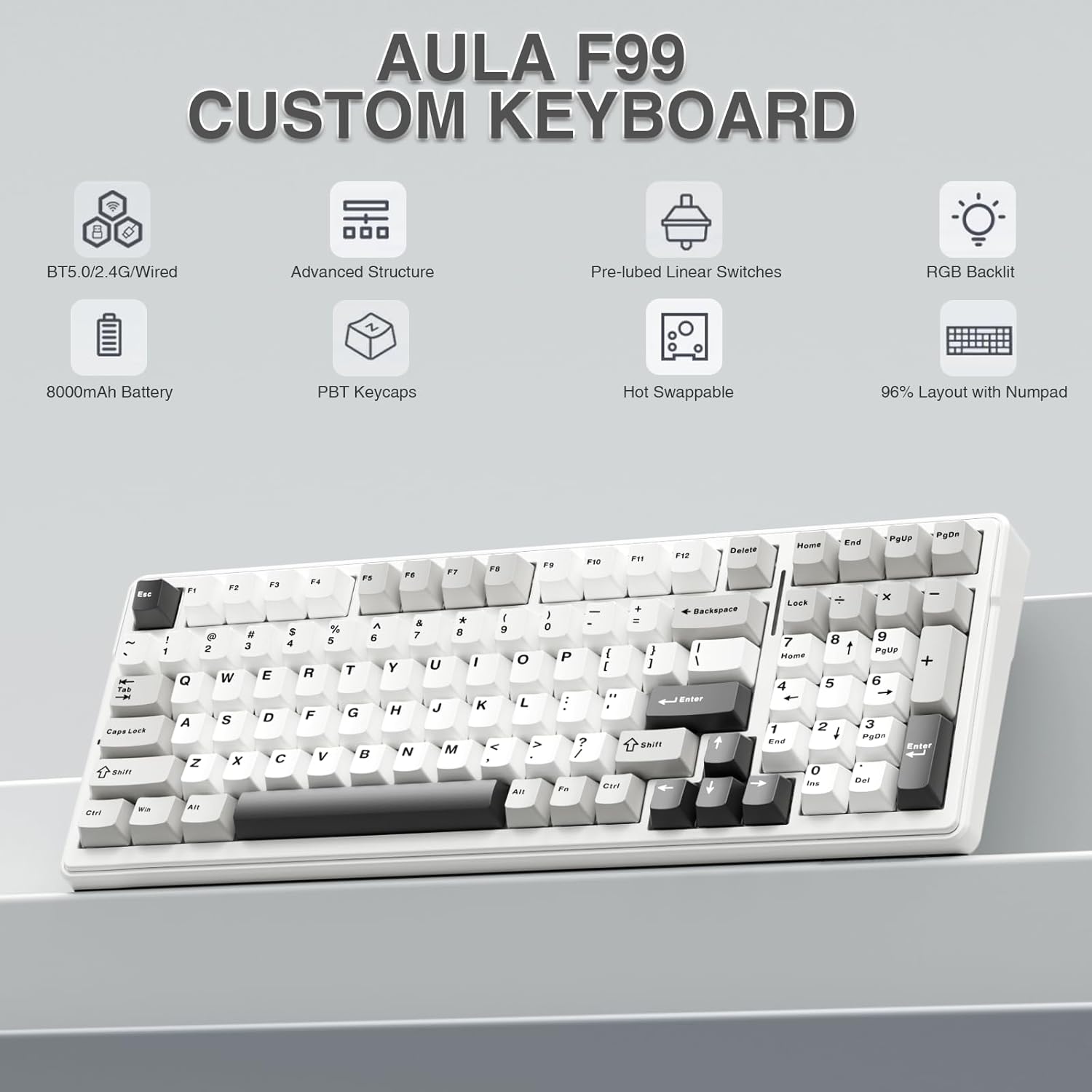 AULA F99 CUSTOM KEYBOARD 8 BT5.0/2.4G/Wired Advanced Structure Pre-lubed Linear Switches RGB Backlit 8000mAh Battery PBT Keycaps Hot Swappable 96% Layout with Numpad

Key layout:
- F1 F2 F3 F4 F5 F6 F7 F8 F9 F10 F11 F12
- Q W E R T Y U I O P
- A S D F G H J K L
- Z X C V B N M
- 1 2 3 4 5 6 7 8 9 0
- Shift Caps Lock Shift
- Ctrl Fn Alt Spacebar Alt
- Home End PgUp PgDn
- Backspace Enter