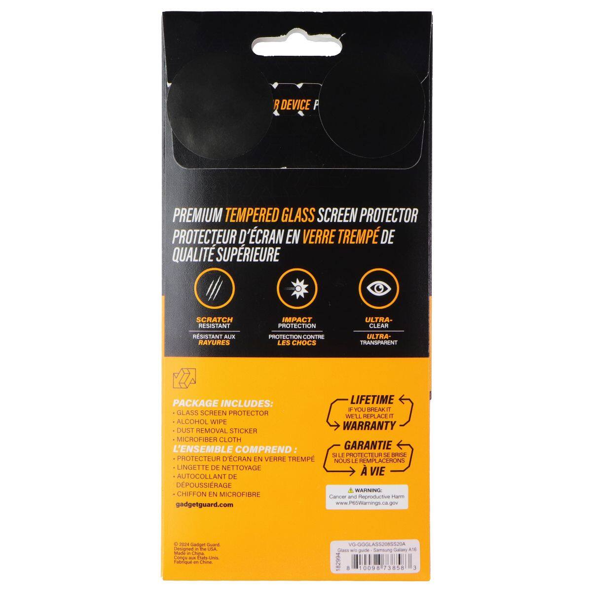 R DEVICE P PREMIUM TEMPERED GLASS SCREEN PROTECTOR  
PROTECTEUR D'ÉCRAN EN VERRE TREMPÉ DE QUALITÉ SUPÉRIEURE  
SCRATCH RESISTANT  
IMPACT PROTECTION  
ULTRA-CLEAR  
RSISTANT À L'IMPACT  
PROTECTION CONTRE LES CHOCS  
ULTRA-TRANSPARENT  

PACKAGE INCLUDES:  
LIFETIME WARRANTY  
GLASS SCREEN PROTECTOR  
ALCOHOL WIPE  
DUST REMOVAL STICKER  
MICROFIBER CLOTH  
L'ENSEMBLE COMPREND  
GARANTIE À VIE  
PROTECTEUR D'ÉCRAN EN VERRE TREMPÉ  
LINGETTE DE NETTOYAGE  
AUTOCOLLANT DE DÉPOUSSIERAGE  
CHIFFON EN MICROFIBRE  

WARNING  
Cancer and Reproductive Harm  
www.P6SWarnings.ca.gov  

gadgetguard.com  
www.P6SWarnings.ca.gov  

VG-GGLAS5208S520A  
Glass w/ guide: Samsung Galaxy A18 2021  
Made in China
