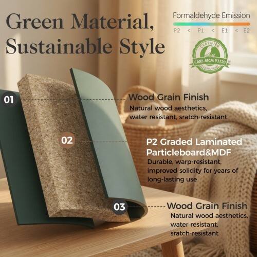 Formaldehyde Emission Green Material, P2 < P1 < E1 < E2 Sustainable Style CEETIFIED CARB ATCM 93120 01 Wood Grain Finish Natural wood aesthetics, water resistant, scratch-resistant 02 P2 Graded Laminated Particleboard&MDF Durable, warp-resistant, improved solidity for years of long-lasting use 03 Wood Grain Finish Natural wood aesthetics, water resistant, scratch-resistant