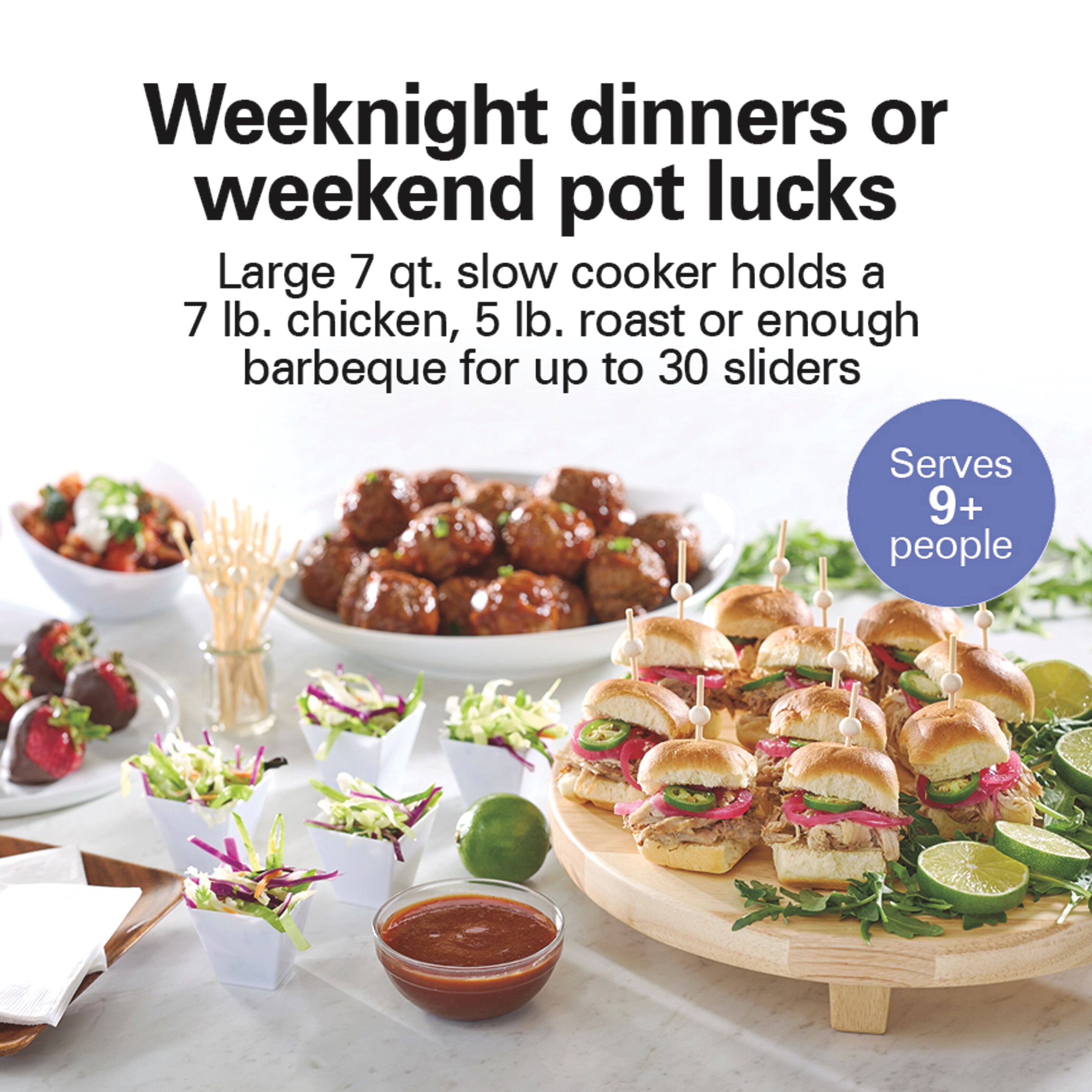 Weeknight dinners or weekend pot lucks  
Large 7 qt. slow cooker holds a 7 lb. chicken, 5 lb. roast or enough barbeque for up to 30 sliders  
Serves 9+ people