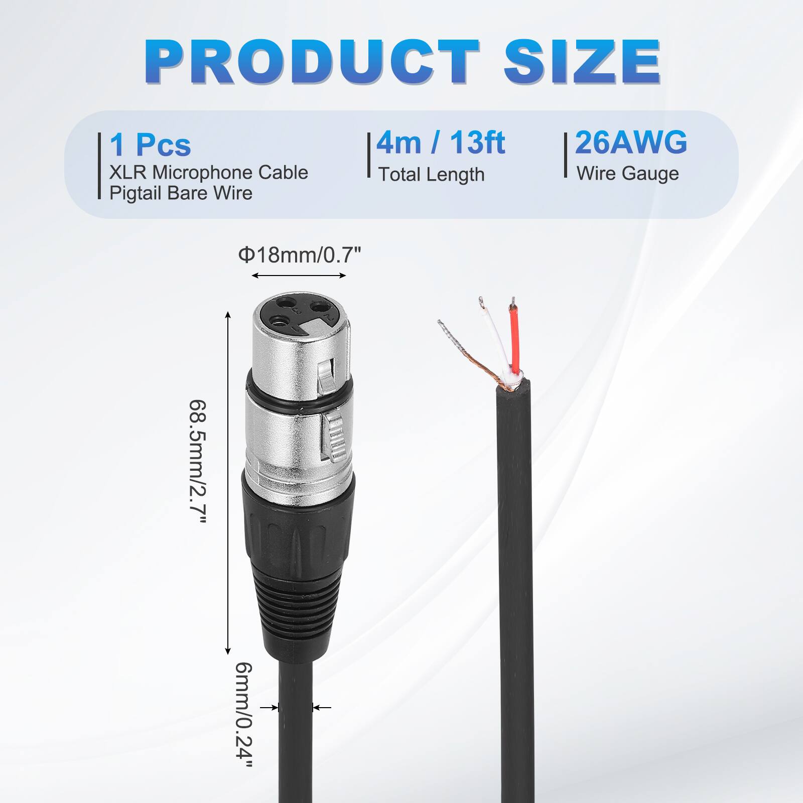 PRODUCT SIZE  
1 Pcs XLR Microphone Cable Pigtail Bare Wire  
4m / 13ft  
Total Length  
26AWG  
Wire Gauge  
Φ18mm/0.7"  
68.5mm/2.7"  
6mm/0.24"
