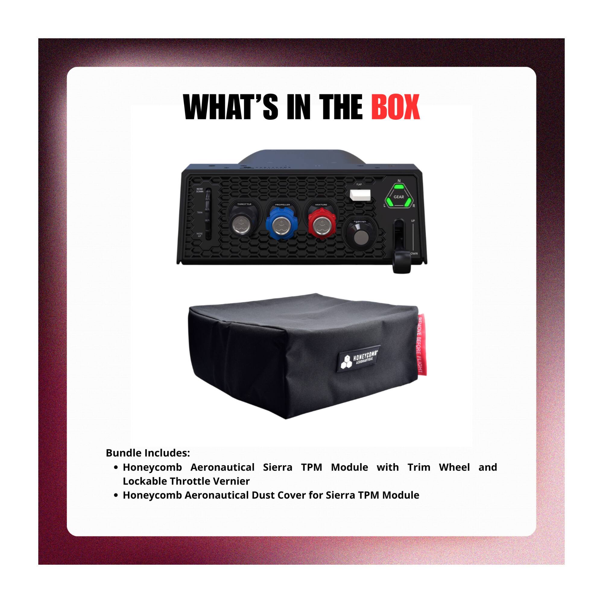 WHAT'S IN THE BOX

TOP
N
NORE COMIN
GEAR
-
-
I
-

-
HONEYCOMB
REMOVE BEFORE FLIGHT

Bundle Includes: Honeycomb Aeronautical Sierra TPM Module with Trim Wheel and Lockable Throttle Vernier Honeycomb Aeronautical Dust Cover for Sierra TPM Module