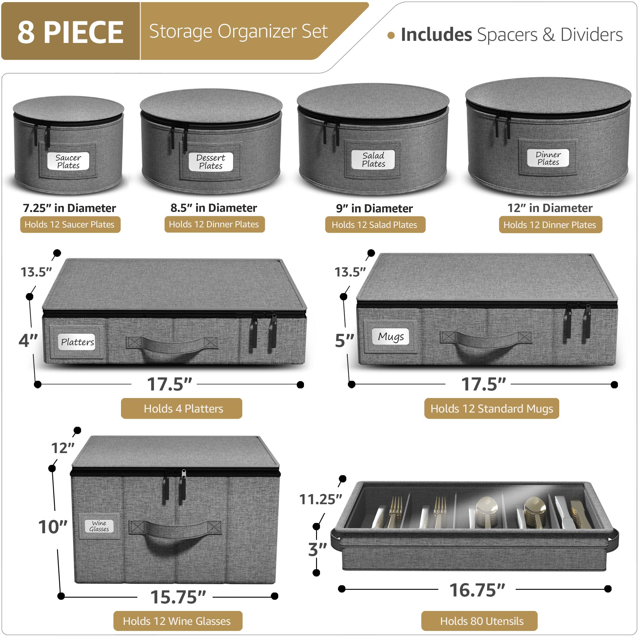 8 PIECE Storage Organizer Set  
Includes Spacers & Dividers  

- Saucer Plates: 7.25" in Diameter, Holds 12 Saucer Plates  
- Dessert Plates: 8.5" in Diameter, Holds 12 Dinner Plates  
- Salad Plates: 9" in Diameter, Holds 12 Salad Plates  
- Dinner Plates: 12" in Diameter, Holds 12 Dinner Plates  

- Platters: 13.5" in Diameter, Holds 4 Platters  
- Mugs: 5" in Diameter, Holds 12 Standard Mugs  

- Wine Glasses: 10" in Diameter, Holds 12 Wine Glasses  
- Utensils: 11.25" in Diameter, Holds 80 Utensils  

Dimensions:  
- Saucer Plates: 13.5"  
- Dessert Plates: 13.5"  
- Salad Plates: 13.5"  
- Dinner Plates: 13.5"  
- Platters: 17.5"  
- Mugs: 17.5"  
- Wine Glasses: 15.75"  
- Utensils