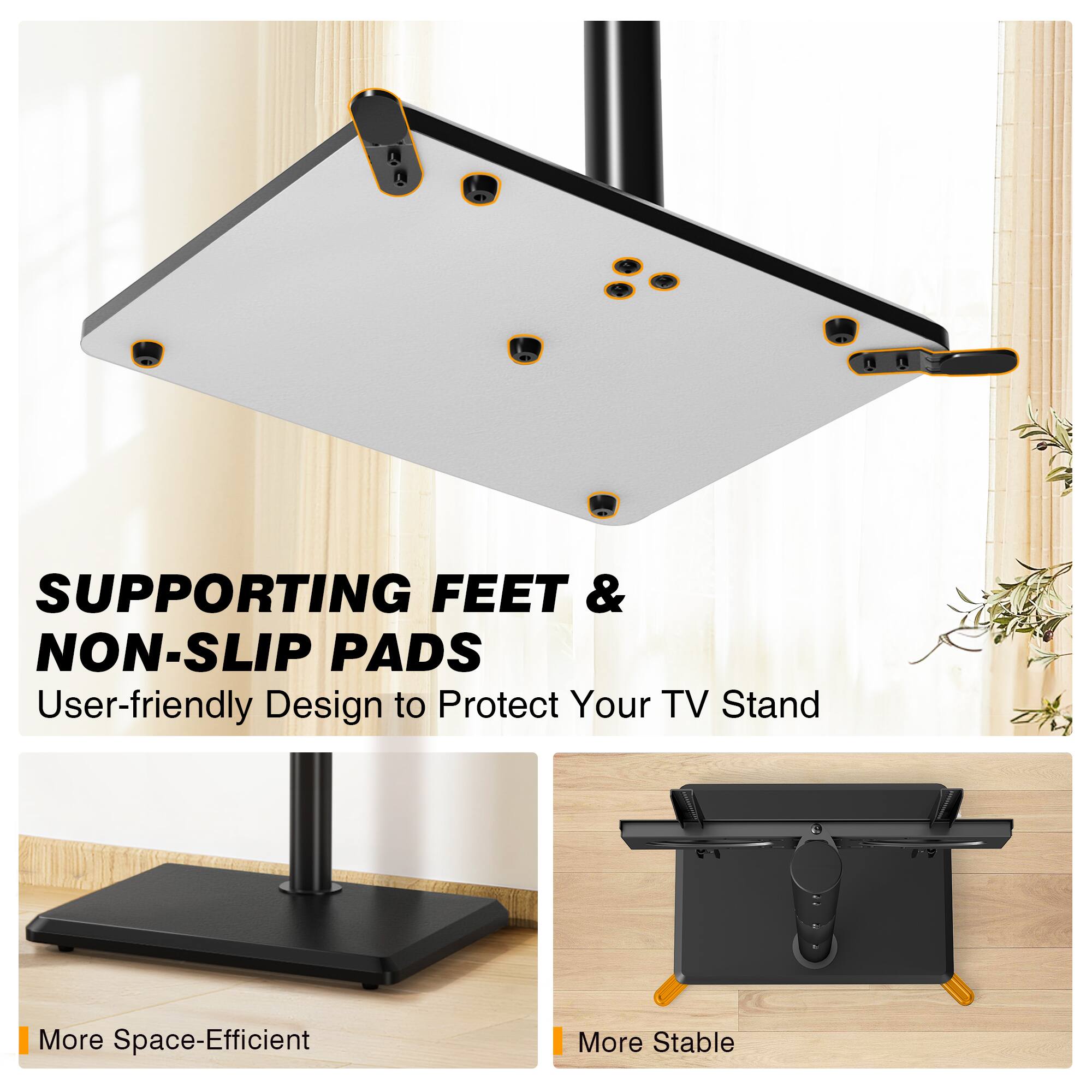 SUPPORTING FEET & NON-SLIP PADS  
User-friendly Design to Protect Your TV Stand  

More Space-Efficient  
More Stable