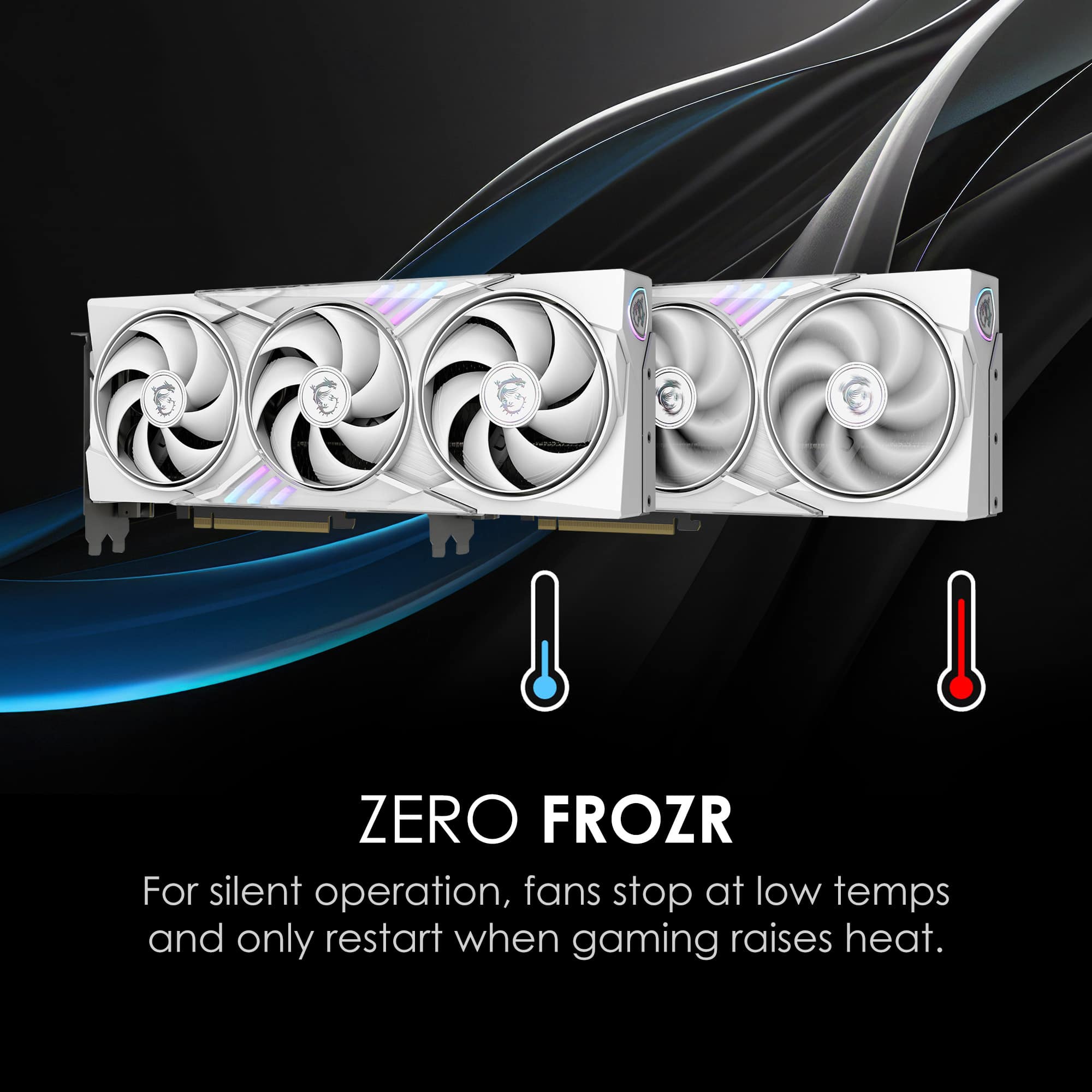 ZERO FROZR
For silent operation, fans stop at low temps and only restart when gaming raises heat.