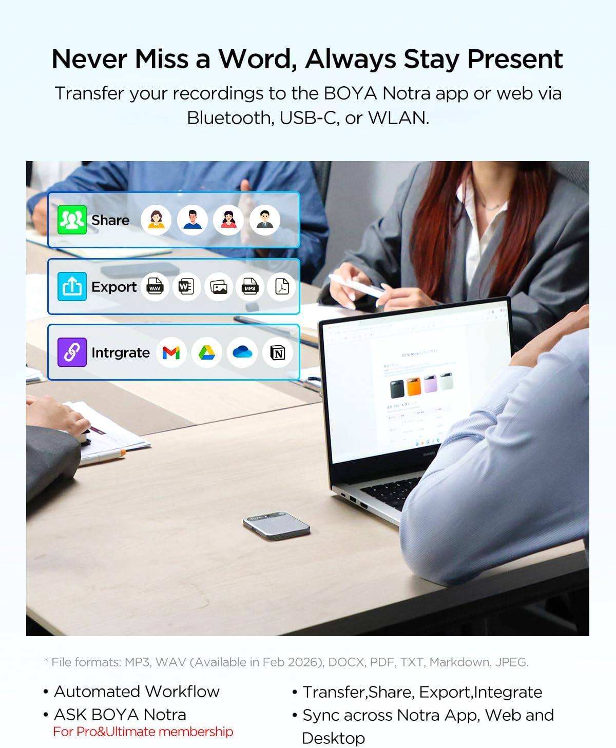 Never Miss a Word, Always Stay Present  
Transfer your recordings to the BOYA Notra app or web via Bluetooth, USB-C, or WLAN.

Share  
Export WAW  
W  
MP3  
Integrate M  
4  

File formats: MP3, WAV (Available in Feb 2026), DOCX, PDF, TXT, Markdown, JPEG.  

Automated Workflow  
ASK BOYA Notra  
For Pro&Ultimate membership  

Transfer, Share, Export, Integrate  
Sync across Notra App, Web and Desktop