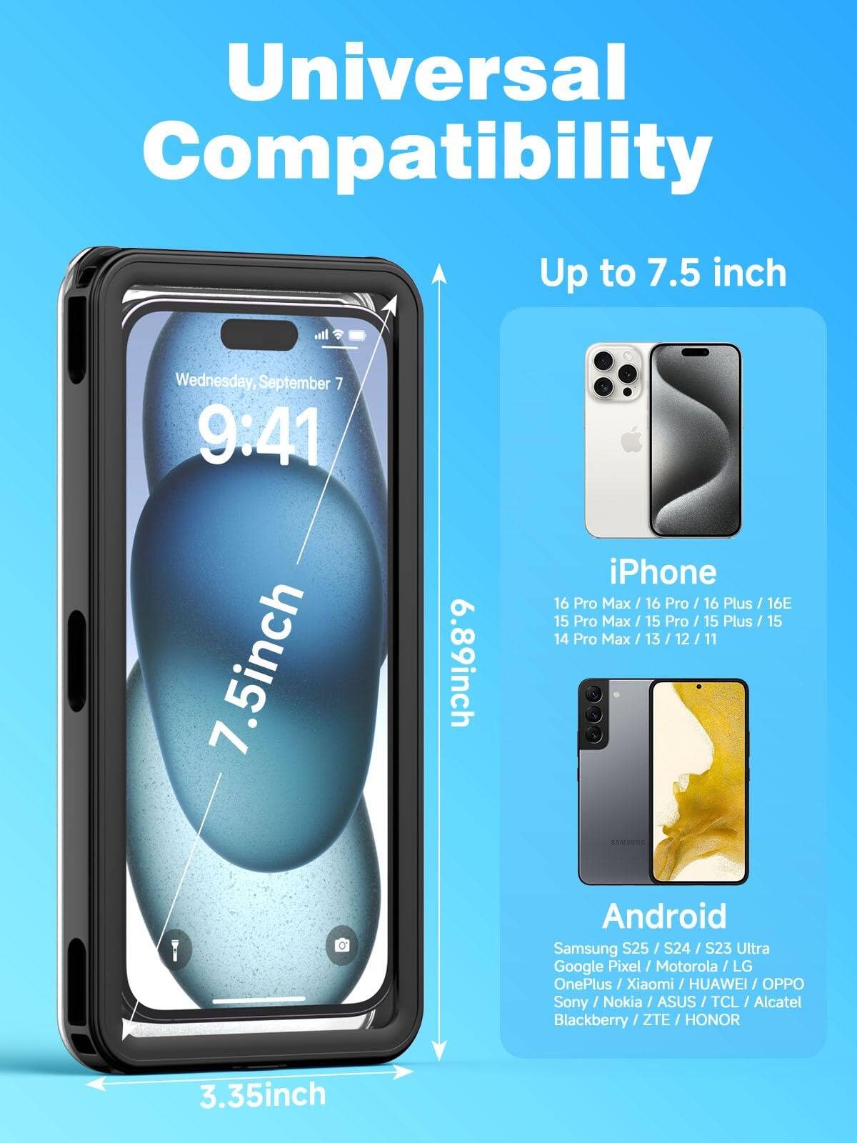 Universal Compatibility

Up to 7.5 inch

iPhone
- 16 Pro Max / 16 Pro / 16 Plus / 16E
- 15 Pro Max / 15 Pro / 15 Plus / 15
- 14 Pro Max / 13 / 12 / 11

Android
- Samsung S25 / S24 / S23 Ultra
- Google Pixel / Motorola / LG
- OnePlus / Xiaomi / HUAWEI / OPPO
- Sony / Nokia / ASUS / TCL / Alcatel
- Blackberry / ZTE / HONOR

7.5 inch
6.89 inch
3.35 inch