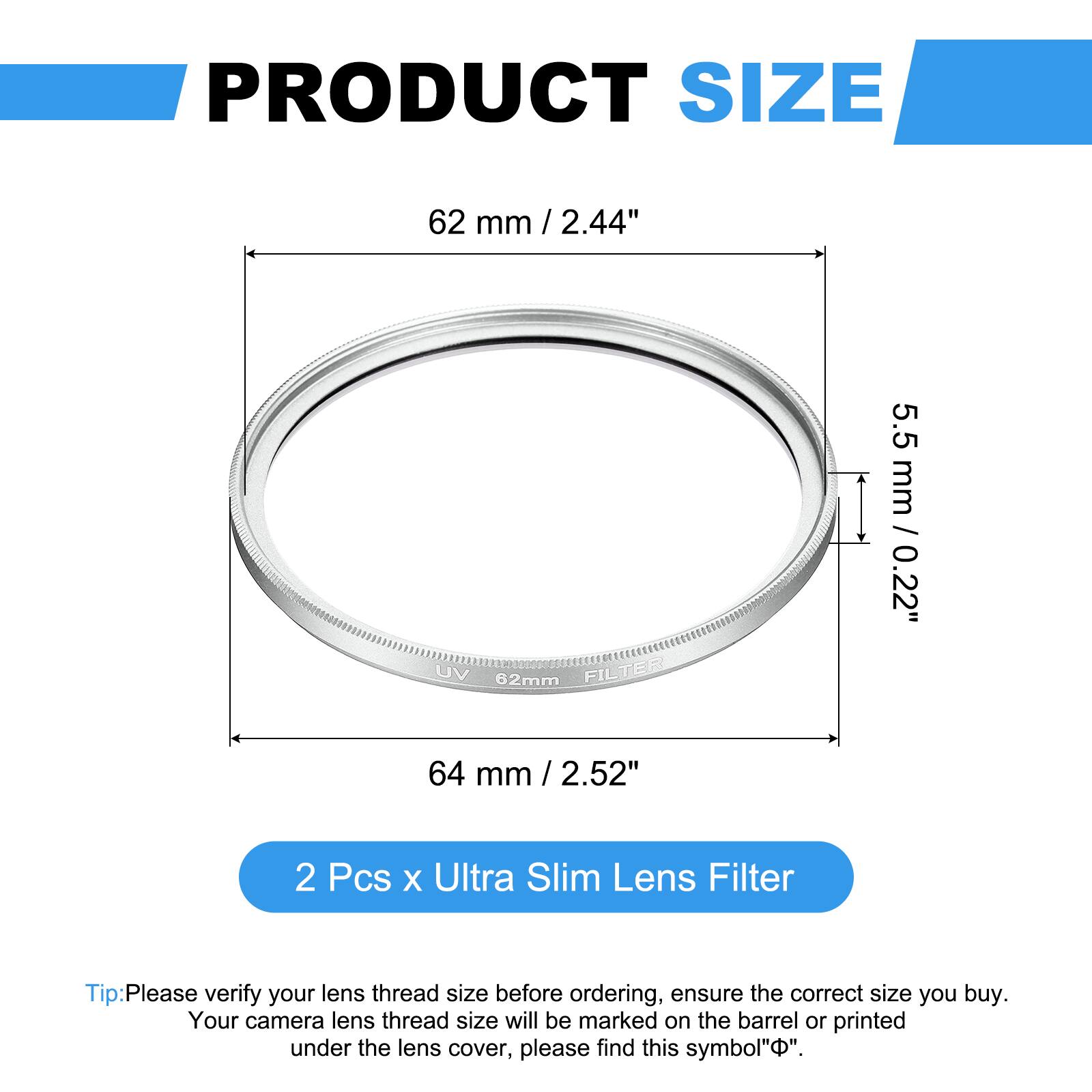 PRODUCT SIZE  
62 mm / 2.44"  
UV 62mm FILTER  
5.5 mm / 0.22"  
64 mm / 2.52"  

2 Pcs x Ultra Slim Lens Filter  

Tip: Please verify your lens thread size before ordering, ensure the correct size you buy. Your camera lens thread size will be marked on the barrel or printed under the lens cover, please find this symbol "Φ".