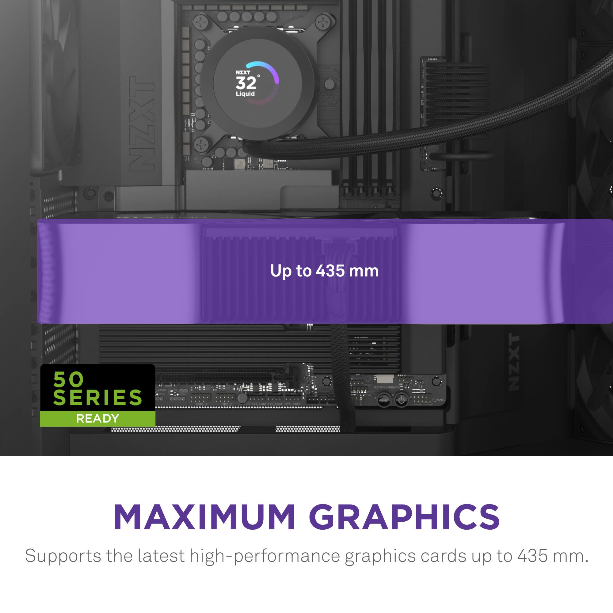 NZXT NEXT + 32 Liquid d Up to 435 mm 50 SERIES READY NZXT MAXIMUM GRAPHICS Supports the latest high-performance graphics cards up to 435 mm.